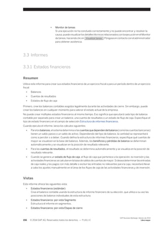 ● Monitor de tareas 
Si una ejecución no ha concluido correctamente y no puede encontrar y resolver la 
causa, puede visualizar los detalles técnicos relacionados con la ejecución en el Monitor 
de tareas, haciendo clic en Visualizar tareas . Póngase en contacto con el administrador 
para obtener asistencia. 
3.3 Informes 
3.3.1 Estados financieros 
Resumen 
Utilice este informe para crear sus estados financieros de un ejercicio fiscal o para un período dentro de un ejercicio 
fiscal: 
● Balances 
● Cuentas de resultados 
● Estados de flujo de caja 
Primero, cree los balances contables exigidos legalmente durante las actividades de cierre. Sin embargo, puede 
crear los balances en cualquier momento para valorar el estado actual de la empresa. 
No puede crear múltiples estados financieros al mismo tiempo. Eso significa que ejecutará cada tipo de balance 
contable por separado para crear un balance, una cuenta de resultados o un estado de flujo de caja. Especifique el 
tipo de estado financiero en el campo de selección Estructura de informes financieros. 
Cuando ejecuta el informe, lanza los cálculos siguientes: 
● Para los balances, el sistema determina si las cuentas que dependen del balance (como las cuentas bancarias) 
tienen un saldo pasivo o un saldo de activo. Dependiendo del tipo de balance, la cantidad se representará 
como a percibir o a deber. Cuando defina la estructura de informes financieros, especifique qué cuentas de 
mayor se visualizen en la base del balance. Además, los beneficios y pérdidas de balance se determinan 
automáticamente y se visualizan en la posición de resultado relevante. 
● Para las cuentas de resultados, el resultado se determina automáticamente y se visualiza en la posición de 
resultado relevante. 
● Cuando se genera un estado de flujo de caja, el flujo de caja que pertenece a la operación, la inversión y las 
actividades financieras se calculan en la base de saldos de cuentas de mayor. Si desea determinar las entradas 
de caja reales y los pagos con más detalle o excluir las entradas no relevantes para la caja, necesitará llevar 
a cabo los ajustes manualmente en el área de los flujos de caja de las actividades financieras y de inversión. 
Vistas 
Este informe ofrece las siguientes vista: 
● Estados financieros (estándar) 
Crea el balance contable usando la estructura de informe financiero de su elección, que utiliza a su vez las 
posiciones de balance individuales de esta estructura. 
● Estados financieros: por vista Segmento 
Estructura el informe en segmentos. 
● Estados financieros: por vista Etapas de cierre 
156 © 2014 SAP AG. Reservados todos los derechos. • P U B L I C 
SAP Business ByDesign, febrero de 2014 
Libro mayor 
 