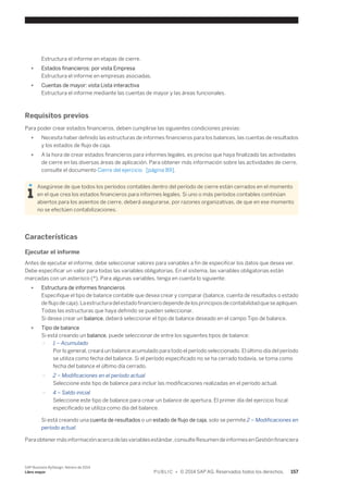 Estructura el informe en etapas de cierre. 
● Estados financieros: por vista Empresa 
Estructura el informe en empresas asociadas. 
● Cuentas de mayor: vista Lista interactiva 
Estructura el informe mediante las cuentas de mayor y las áreas funcionales. 
Requisitos previos 
Para poder crear estados financieros, deben cumplirse las siguientes condiciones previas: 
● Necesita haber definido las estructuras de informes financieros para los balances, las cuentas de resultados 
y los estados de flujo de caja. 
● A la hora de crear estados financieros para informes legales, es preciso que haya finalizado las actividades 
de cierre en las diversas áreas de aplicación. Para obtener más información sobre las actividades de cierre, 
consulte el documento Cierre del ejercicio [página 89]. 
Asegúrese de que todos los períodos contables dentro del período de cierre están cerrados en el momento 
en el que crea los estados financieros para informes legales. Si uno o más períodos contables continúan 
abiertos para los asientos de cierre, deberá asegurarse, por razones organizativas, de que en ese momento 
no se efectúen contabilizaciones. 
Características 
Ejecutar el informe 
Antes de ejecutar el informe, debe seleccionar valores para variables a fin de especificar los datos que desea ver. 
Debe especificar un valor para todas las variables obligatorias. En el sistema, las variables obligatorias están 
marcadas con un asterisco (*). Para algunas variables, tenga en cuenta lo siguiente: 
● Estructura de informes financieros 
Especifique el tipo de balance contable que desea crear y comparar (balance, cuenta de resultados o estado 
de flujo de caja). La estructura del estado financiero depende de los principios de contabilidad que se apliquen. 
Todas las estructuras que haya definido se pueden seleccionar. 
Si desea crear un balance, deberá seleccionar el tipo de balance deseado en el campo Tipo de balance. 
● Tipo de balance 
Si está creando un balance, puede seleccionar de entre los siguientes tipos de balance: 
○ 1 – Acumulado 
Por lo general, creará un balance acumulado para todo el período seleccionado. El último día del período 
se utiliza como fecha del balance. Si el período especificado no se ha cerrado todavía, se toma como 
fecha del balance el último día cerrado. 
○ 2 – Modificaciones en el período actual 
Seleccione este tipo de balance para incluir las modificaciones realizadas en el período actual. 
○ 4 – Saldo inicial 
Seleccione este tipo de balance para crear un balance de apertura. El primer día del ejercicio fiscal 
especificado se utiliza como día del balance. 
Si está creando una cuenta de resultados o un estado de flujo de caja, solo se permite 2 – Modificaciones en 
período actual. 
Para obtener más información acerca de las variables estándar, consulte Resumen de informes en Gestión financiera 
SAP Business ByDesign, febrero de 2014 
Libro mayor P U B L I C • © 2014 SAP AG. Reservados todos los derechos. 157 
 
