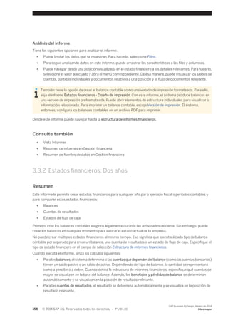 Análisis del informe 
Tiene las siguientes opciones para analizar el informe: 
● Puede limitar los datos que se muestran. Para hacerlo, seleccione Filtro. 
● Para seguir analizando datos en este informe, puede arrastrar las características a las filas y columnas. 
● Puede navegar desde una posición visualizada en el estado financiero a los detalles relevantes. Para hacerlo, 
seleccione el valor adecuado y abra el menú correspondiente. De esa manera, puede visualizar los saldos de 
cuentas, partidas individuales y documentos relativos a una posición y el flujo de documentos relevante. 
También tiene la opción de crear el balance contable como una versión de impresión formateada. Para ello, 
elija el informe Estados financieros - Diseño de impresión. Con este informe, el sistema produce balances en 
una versión de impresión preformateada. Puede abrir elementos de estructura individuales para visualizar la 
información relacionada. Para imprimir un balance contable, escoja Versión de impresión. El sistema, 
entonces, configura los balances contables en un archivo PDF para imprimir. 
Desde este informe puede navegar hasta la estructura de informes financieros. 
Consulte también 
● Vista Informes 
● Resumen de informes en Gestión financiera 
● Resumen de fuentes de datos en Gestión financiera 
3.3.2 Estados financieros: Dos años 
Resumen 
Este informe le permite crear estados financieros para cualquier año par o ejercicio fiscal o períodos contables y 
para comparar estos estados financieros: 
● Balances 
● Cuentas de resultados 
● Estados de flujo de caja 
Primero, cree los balances contables exigidos legalmente durante las actividades de cierre. Sin embargo, puede 
crear los balances en cualquier momento para valorar el estado actual de la empresa. 
No puede crear múltiples estados financieros al mismo tiempo. Eso significa que ejecutará cada tipo de balance 
contable por separado para crear un balance, una cuenta de resultados o un estado de flujo de caja. Especifique el 
tipo de estado financiero en el campo de selección Estructura de informes financieros. 
Cuando ejecuta el informe, lanza los cálculos siguientes: 
● Para los balances, el sistema determina si las cuentas que dependen del balance (como las cuentas bancarias) 
tienen un saldo pasivo o un saldo de activo. Dependiendo del tipo de balance, la cantidad se representará 
como a percibir o a deber. Cuando defina la estructura de informes financieros, especifique qué cuentas de 
mayor se visualizen en la base del balance. Además, los beneficios y pérdidas de balance se determinan 
automáticamente y se visualizan en la posición de resultado relevante. 
● Para las cuentas de resultados, el resultado se determina automáticamente y se visualiza en la posición de 
resultado relevante. 
158 © 2014 SAP AG. Reservados todos los derechos. • P U B L I C 
SAP Business ByDesign, febrero de 2014 
Libro mayor 
 