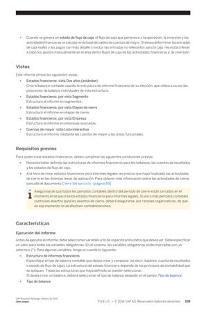 ● Cuando se genera un estado de flujo de caja, el flujo de caja que pertenece a la operación, la inversión y las 
actividades financieras se calculan en la base de saldos de cuentas de mayor. Si desea determinar las entradas 
de caja reales y los pagos con más detalle o excluir las entradas no relevantes para la caja, necesitará llevar 
a cabo los ajustes manualmente en el área de los flujos de caja de las actividades financieras y de inversión. 
Vistas 
Este informe ofrece las siguientes vistas: 
● Estados financieros: vista Dos años (estándar) 
Crea el balance contable usando la estructura de informe financiero de su elección, que utiliza a su vez las 
posiciones de balance individuales de esta estructura. 
● Estados financieros: por vista Segmento 
Estructura el informe en segmentos. 
● Estados financieros: por vista Etapas de cierre 
Estructura el informe en etapas de cierre. 
● Estados financieros: por vista Empresa 
Estructura el informe en empresas asociadas. 
● Cuentas de mayor: vista Lista interactiva 
Estructura el informe mediante las cuentas de mayor y las áreas funcionales. 
Requisitos previos 
Para poder crear estados financieros, deben cumplirse las siguientes condiciones previas: 
● Necesita haber definido las estructuras de informes financieros para los balances, las cuentas de resultados 
y los estados de flujo de caja. 
● A la hora de crear estados financieros para informes legales, es preciso que haya finalizado las actividades 
de cierre en las diversas áreas de aplicación. Para obtener más información sobre las actividades de cierre, 
consulte el documento Cierre del ejercicio [página 89]. 
Asegúrese de que todos los períodos contables dentro del período de cierre están cerrados en el 
momento en el que crea los estados financieros para informes legales. Si uno o más períodos contables 
continúan abiertos para los asientos de cierre, deberá asegurarse, por razones organizativas, de que 
en ese momento no se efectúen contabilizaciones. 
Características 
Ejecución del informe 
Antes de ejecutar el informe, debe seleccionar variables a fin de especificar los datos que desea ver. Debe especificar 
un valor para todas las variables obligatorias. En el sistema, las variables obligatorias están marcadas con un 
asterisco (*). Para algunas variables, tenga en cuenta lo siguiente: 
● Estructura de informes financieros 
Especifique el tipo de balance contable que desea crear y comparar (es decir, balance, cuenta de resultados 
o estado de flujo de caja). La estructura del estado financiero depende de los principios de contabilidad que 
se apliquen. Todas las estructuras que haya definido se pueden seleccionar. 
Si desea crear un balance, deberá seleccionar el tipo de balance deseado en el campo Tipo de balance. 
● Tipo de balance 
SAP Business ByDesign, febrero de 2014 
Libro mayor P U B L I C • © 2014 SAP AG. Reservados todos los derechos. 159 
 