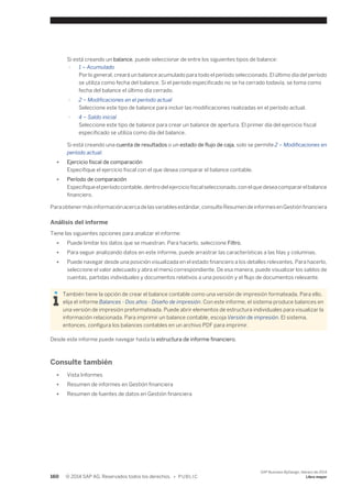 Si está creando un balance, puede seleccionar de entre los siguientes tipos de balance: 
○ 1 – Acumulado 
Por lo general, creará un balance acumulado para todo el período seleccionado. El último día del período 
se utiliza como fecha del balance. Si el período especificado no se ha cerrado todavía, se toma como 
fecha del balance el último día cerrado. 
○ 2 – Modificaciones en el período actual 
Seleccione este tipo de balance para incluir las modificaciones realizadas en el período actual. 
○ 4 – Saldo inicial 
Seleccione este tipo de balance para crear un balance de apertura. El primer día del ejercicio fiscal 
especificado se utiliza como día del balance. 
Si está creando una cuenta de resultados o un estado de flujo de caja, solo se permite 2 – Modificaciones en 
período actual. 
● Ejercicio fiscal de comparación 
Especifique el ejercicio fiscal con el que desea comparar el balance contable. 
● Período de comparación 
Especifique el período contable, dentro del ejercicio fiscal seleccionado, con el que desea comparar el balance 
financiero. 
Para obtener más información acerca de las variables estándar, consulte Resumen de informes en Gestión financiera 
Análisis del informe 
Tiene las siguientes opciones para analizar el informe: 
● Puede limitar los datos que se muestran. Para hacerlo, seleccione Filtro. 
● Para seguir analizando datos en este informe, puede arrastrar las características a las filas y columnas. 
● Puede navegar desde una posición visualizada en el estado financiero a los detalles relevantes. Para hacerlo, 
seleccione el valor adecuado y abra el menú correspondiente. De esa manera, puede visualizar los saldos de 
cuentas, partidas individuales y documentos relativos a una posición y el flujo de documentos relevante. 
También tiene la opción de crear el balance contable como una versión de impresión formateada. Para ello, 
elija el informe Balances - Dos años - Diseño de impresión. Con este informe, el sistema produce balances en 
una versión de impresión preformateada. Puede abrir elementos de estructura individuales para visualizar la 
información relacionada. Para imprimir un balance contable, escoja Versión de impresión. El sistema, 
entonces, configura los balances contables en un archivo PDF para imprimir. 
Desde este informe puede navegar hasta la estructura de informe financiero. 
Consulte también 
● Vista Informes 
● Resumen de informes en Gestión financiera 
● Resumen de fuentes de datos en Gestión financiera 
160 © 2014 SAP AG. Reservados todos los derechos. • P U B L I C 
SAP Business ByDesign, febrero de 2014 
Libro mayor 
 