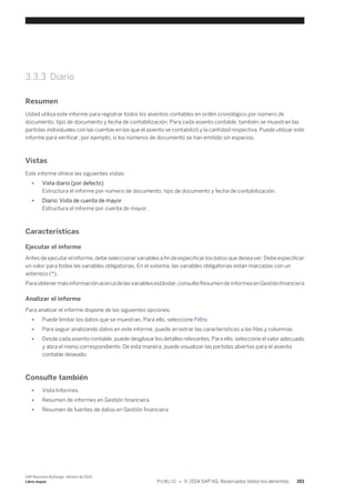 3.3.3 Diario 
Resumen 
Usted utiliza este informe para registrar todos los asientos contables en orden cronológico por número de 
documento, tipo de documento y fecha de contabilización. Para cada asiento contable, también se muestran las 
partidas individuales con las cuentas en las que el asiento se contabilizó y la cantidad respectiva. Puede utilizar este 
informe para verificar, por ejemplo, si los números de documento se han emitido sin espacios. 
Vistas 
Este informe ofrece las siguientes vistas: 
● Vista diario (por defecto) 
Estructura el informe por número de documento, tipo de documento y fecha de contabilización. 
● Diario: Vista de cuenta de mayor 
Estructura el informe por cuenta de mayor. 
Características 
Ejecutar el informe 
Antes de ejecutar el informe, debe seleccionar variables a fin de especificar los datos que desea ver. Debe especificar 
un valor para todas las variables obligatorias. En el sistema, las variables obligatorias están marcadas con un 
asterisco (*). 
Para obtener más información acerca de las variables estándar, consulte Resumen de informes en Gestión financiera 
Analizar el informe 
Para analizar el informe dispone de las siguientes opciones: 
● Puede limitar los datos que se muestran. Para ello, seleccione Filtro. 
● Para seguir analizando datos en este informe, puede arrastrar las características a las filas y columnas. 
● Desde cada asiento contable, puede desglosar los detalles relevantes. Para ello, seleccione el valor adecuado 
y abra el menú correspondiente. De esta manera, puede visualizar las partidas abiertas para el asiento 
contable deseado. 
Consulte también 
● Vista Informes 
● Resumen de informes en Gestión financiera 
● Resumen de fuentes de datos en Gestión financiera 
SAP Business ByDesign, febrero de 2014 
Libro mayor P U B L I C • © 2014 SAP AG. Reservados todos los derechos. 161 
 