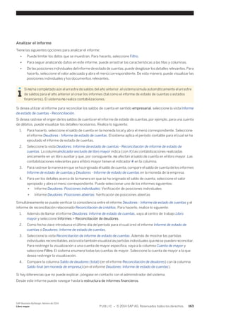 Analizar el informe 
Tiene las siguientes opciones para analizar el informe: 
● Puede limitar los datos que se muestran. Para hacerlo, seleccione Filtro. 
● Para seguir analizando datos en este informe, puede arrastrar las características a las filas y columnas. 
● De las posiciones individuales del informe de estado de cuentas, puede desglosar los detalles relevantes. Para 
hacerlo, seleccione el valor adecuado y abra el menú correspondiente. De esta manera, puede visualizar las 
posiciones individuales y los documentos relevantes. 
Si no ha completado aún el arrastre de saldos del año anterior, el sistema simula automáticamente el arrastre 
de saldos para el año anterior al crear los informes (tal como el informe de estado de cuentas o estados 
financieros). El sistema no realiza contabilizaciones. 
Si desea utilizar el informe para reconciliar los saldos de cuenta en sentido empresarial, seleccione la vista Informe 
de estado de cuentas - Reconciliación. 
Si desea rastrear el origen de los saldos de cuenta en el informe de estado de cuentas, por ejemplo, para una cuenta 
de débitos, puede visualizar los detalles necesarios. Realice lo siguiente: 
1. Para hacerlo, seleccione el saldo de cuenta en la moneda local y abra el menú correspondiente. Seleccione 
el informe Deudores - Informe de estado de cuentas. El sistema aplica el período contable para el cual se ha 
ejecutado el informe de estado de cuentas. 
2. Seleccione la vista Deudores: Informe de estado de cuentas - Reconciliación de informe de estado de 
cuentas. La columnaIndicador excluido de libro mayor indica (con X) las contabilizaciones realizadas 
únicamente en un libro auxiliar y que, por consiguiente, no afectan al saldo de cuenta en el libro mayor. Las 
contabilizaciones relevantes para el libro mayor tienen el indicador # en la columna. 
3. Para rastrear la manera en que se ha originado el saldo de cuenta, compare el saldo de cuenta de los informes 
Informe de estado de cuentas y Deudores - Informe de estado de cuentas en la moneda de la empresa. 
4. Para ver los detalles acerca de la manera en que se ha originado el saldo de cuenta, seleccione el valor 
apropiado y abra el menú correspondiente. Puede seleccionar uno de los informes siguientes: 
● Informe Deudores: Posiciones individuales: Verificación de posiciones individuales 
● Informe Deudores: Posiciones abiertas: Verificación de posiciones abiertas 
Simultáneamente se puede verificar la consistencia entre el informe Deudores - Informe de estado de cuentas y el 
informe de reconciliación relacionado Reconciliación de créditos. Para hacerlo, realice lo siguiente: 
1. Además de llamar el informe Deudores: Informe de estado de cuentas, vaya al centro de trabajo Libro 
mayor y seleccione Informes > Reconciliación de deudores. 
2. Como fecha clave introduzca el último día del período para el cual creó el informe Informe de estado de 
cuentas o Deudores: Informe de estado de cuentas. 
3. Seleccione la vista Reconciliación de informe de estado de cuentas. Además de mostrar las partidas 
individuales reconciliables, esta vista también visualiza las partidas individuales que no se pueden reconciliar. 
Para restringir la visualización a una cuenta de mayor específica, vaya a la columna Cuenta de mayor y 
seleccione Filtro. El sistema enumera todas las cuentas de mayor. Seleccione la cuenta de mayor a la que 
desea restringir la visualización. 
4. Compare la columna Saldo de deudores (total) (en el informe Reconciliación de deudores) con la columna 
Saldo final (en moneda de empresa) (en el informe Deudores: Informe de estado de cuentas). 
Si hay diferencias que no puede explicar, póngase en contacto con el administrador del sistema. 
Desde este informe puede navegar hasta la estructura de informes financieros. 
SAP Business ByDesign, febrero de 2014 
Libro mayor P U B L I C • © 2014 SAP AG. Reservados todos los derechos. 163 
 