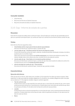 Consulte también 
● Vista Informes 
● Resumen de informes en Gestión financiera 
● Resumen de fuentes de datos en Gestión financiera 
3.3.5 Caja - Informe de estado de cuentas 
Resumen 
Este informe muestra los saldos de las cuentas de mayor, estructurados por cuentas de caja individuales para el 
ejercicio o período fiscal especificado. Las cuentas de mayor son cuentas de reconciliación del libro auxiliar de caja. 
Vistas 
Este informe ofrece las siguientes vistas: 
● Vista Detalles de libro mayor para la lista de saldo de caja (estándar) 
Estructura el informe por cuenta de mayor y cuentas de caja. 
● Lista de saldo de caja - Vista Reconciliación de informe de estado de cuentas 
Crea el informe para las cuentas de mayor y, además, visualiza las partidas individuales incluidas en los libros 
auxiliares pero no en el libro mayor. 
Utilice esta vista para la reconciliación en sentido empresarial con el informe de estado de cuentas. Para 
obtener detalles sobre cómo utilizar esta vista, consulte Informe de estado de cuentas. 
● Lista de saldo de caja - Vista Saldos en la moneda de partida individual 
Estructura el informe por cuenta de mayor y cuentas de caja. Esta vista visualiza los saldos de cuenta en la 
moneda local así como en la moneda de partida individual. 
● Informe de estado de cuentas de caja - Vista periódica 
Estructura el informe por cuenta de mayor, cuenta de caja y período contable. 
Características 
Ejecución del informe 
Antes de ejecutar el informe, debe seleccionar variables a fin de especificar los datos que desea visualizar. Debe 
especificar un valor para todas las variables obligatorias. En el sistema, las variables obligatorias están marcadas 
con un asterisco (*). Para algunas variables, tenga en cuenta lo siguiente: 
● Tipo de cuenta de caja 
Puede limitar la vista a un tipo específico de cuenta de caja o a varios tipos de cuentas de caja, como cuenta 
de almacenamiento de efectivo o cuenta bancaria. Si desea seleccionar varios tipos de cuentas de caja, utilice 
la ayuda para entradas a fin de seleccionar los tipos de cuentas de caja que desea. 
● Liquidez 
Puede limitar la vista a un tipo de caja específico o a varios tipos de cajas, como un almacenamiento de efectivo 
específico. Si desea seleccionar varios tipos de cajas, utilice la ayuda para entradas a fin de seleccionar los 
tipos de cajas que desea. 
● Banco 
164 © 2014 SAP AG. Reservados todos los derechos. • P U B L I C 
SAP Business ByDesign, febrero de 2014 
Libro mayor 
 