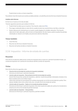 Puede limitar la vista a un banco específico. 
Para obtener más información acerca de las variables estándar, consulte Resumen de informes en Gestión financiera 
Análisis del informe 
El informe se muestra en formato de tabla. 
Tiene las siguientes opciones para analizar el informe: 
● Puede limitar los datos que se muestran. Para hacerlo, seleccione Filtro. 
● Para seguir analizando datos en este informe, puede arrastrar las características a las filas y columnas. 
● Desde cada posición individual que se muestra, puede desglosar los detalles relevantes. Para hacerlo, 
seleccione el valor adecuado y abra el menú correspondiente. De esta manera, podrá visualizar las partidas 
individuales en relación con el saldo y las posiciones abiertas relevantes. 
Véase también 
● Vista Informes 
● Resumen de informes en Gestión financiera 
● Resumen de fuentes de datos en Gestión financiera 
3.3.6 Impuestos - Informe de estado de cuentas 
Resumen 
Este informe visualiza los saldos de las cuentas de impuestos para un ejercicio o período fiscal determinado. Las 
cuentas de impuestos son cuentas de reconciliación del libro auxiliar de impuestos. 
Vistas 
Este informe ofrece las siguientes vista: 
● Vista de informe de estado de cuentas de impuestos (estándar) 
Estructura el informe por cuenta de impuestos. 
● Lista de saldo de impuestos - Reconciliación de informe de estado de cuentas 
Crea el informe para las cuentas de impuestos y, además, muestra las partidas individuales incluidas en los 
libros auxiliares pero no en el libro mayor. 
Utilice esta vista para la reconciliación (en sentido empresarial) con el informe de estado de cuentas. Para 
obtener detalles sobre cómo utilizar esta vista, consulte Informe de estado de cuentas. 
● Lista de saldo de impuestos - Saldos en la moneda de partida individual 
Estructura el informe por cuenta de impuestos. Esta vista muestra los saldos de cuenta en la moneda de la 
empresa así como en la moneda de partida individual. 
● Lista de saldo de impuestos - Vista periódica 
Estructura el informe por cuenta de impuestos y período contable. 
SAP Business ByDesign, febrero de 2014 
Libro mayor P U B L I C • © 2014 SAP AG. Reservados todos los derechos. 165 
 
