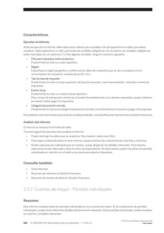 Características 
Ejecutar el informe 
Antes de ejecutar el informe, debe seleccionar valores para variables a fin de especificar los datos que desea 
visualizar. Debe especificar un valor para todas las variables obligatorias. En el sistema, las variables obligatorias 
están marcadas con un asterisco (*). Para algunas variables, tenga en cuenta lo siguiente: 
● País para impuestos sobre productos 
Puede limitar la vista a un país específico. 
● Región 
Especifique la región geográfica o política de los datos de impuestos que se van a visualizar (como 
reconciliación de impuestos: estados de los EE. UU.). 
● Tipo de tasa de impuesto 
Puede limitar la vista a un tipo específico de tasa de impuesto, como tasa estándar, reducida o exenta de 
impuestos. 
● Evento fiscal 
Puede limitar la vista a un evento fiscal específico. 
Para un tipo de transacción comercial, el evento fiscal determina si se calculan impuestos y quién (cliente o 
proveedor) debe pagar los impuestos. 
● Categoría de posición vencida 
Puede limitar la vista a una categoría de posición vencida, como Deuda fiscal, Impuesto a pagar o No asignado. 
Para obtener más información acerca de las variables estándar, consulte Resumen de informes en Gestión financiera 
Análisis del informe 
El informe se muestra en formato de tabla. 
Tiene las siguientes opciones para analizar el informe: 
● Puede restringir los datos que se muestran. Para hacerlo, seleccione Filtro. 
● Para seguir analizando datos en este informe, puede arrastrar las características a las filas y columnas. 
● Desde cada posición individual que se muestra, puede desglosar los detalles relevantes. Para hacerlo, 
seleccione el valor adecuado y abra el menú correspondiente. De esta manera, podrá visualizar las partidas 
individuales en relación con el saldo y las posiciones abiertas relevantes. 
Consulte también 
● Vista Informes 
● Resumen de informes en Gestión financiera 
● Resumen de fuentes de datos en Gestión financiera 
3.3.7 Cuentas de mayor - Partidas individuales 
Resumen 
Este informe visualiza todas las partidas individuales en sus cuentas de mayor. En la visualización de partidas 
individuales, puede incluir diferentes detalles del documento relevante. De las partidas individuales, puede visualizar 
los asientos contables relevantes. 
166 © 2014 SAP AG. Reservados todos los derechos. • P U B L I C 
SAP Business ByDesign, febrero de 2014 
Libro mayor 
 
