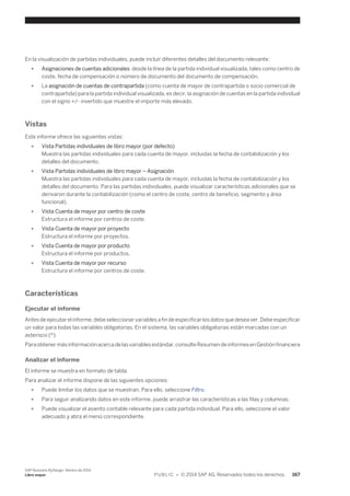 En la visualización de partidas individuales, puede incluir diferentes detalles del documento relevante: 
● Asignaciones de cuentas adicionales desde la línea de la partida individual visualizada, tales como centro de 
coste, fecha de compensación o número de documento del documento de compensación. 
● La asignación de cuentas de contrapartida (como cuenta de mayor de contrapartida o socio comercial de 
contrapartida) para la partida individual visualizada, es decir, la asignación de cuentas en la partida individual 
con el signo +/- invertido que muestre el importe más elevado. 
Vistas 
Este informe ofrece las siguientes vistas: 
● Vista Partidas individuales de libro mayor (por defecto) 
Muestra las partidas individuales para cada cuenta de mayor, incluidas la fecha de contabilización y los 
detalles del documento. 
● Vista Partidas individuales de libro mayor – Asignación 
Muestra las partidas individuales para cada cuenta de mayor, incluidas la fecha de contabilización y los 
detalles del documento. Para las partidas individuales, puede visualizar características adicionales que se 
derivaron durante la contabilización (como el centro de coste, centro de beneficio, segmento y área 
funcional). 
● Vista Cuenta de mayor por centro de coste 
Estructura el informe por centros de coste. 
● Vista Cuenta de mayor por proyecto 
Estructura el informe por proyectos. 
● Vista Cuenta de mayor por producto 
Estructura el informe por productos. 
● Vista Cuenta de mayor por recurso 
Estructura el informe por centros de coste. 
Características 
Ejecutar el informe 
Antes de ejecutar el informe, debe seleccionar variables a fin de especificar los datos que desea ver. Debe especificar 
un valor para todas las variables obligatorias. En el sistema, las variables obligatorias están marcadas con un 
asterisco (*). 
Para obtener más información acerca de las variables estándar, consulte Resumen de informes en Gestión financiera 
Analizar el informe 
El informe se muestra en formato de tabla. 
Para analizar el informe dispone de las siguientes opciones: 
● Puede limitar los datos que se muestran. Para ello, seleccione Filtro. 
● Para seguir analizando datos en este informe, puede arrastrar las características a las filas y columnas. 
● Puede visualizar el asiento contable relevante para cada partida individual. Para ello, seleccione el valor 
adecuado y abra el menú correspondiente. 
SAP Business ByDesign, febrero de 2014 
Libro mayor P U B L I C • © 2014 SAP AG. Reservados todos los derechos. 167 
 