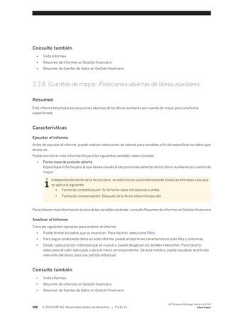 Consulte también 
● Vista Informes 
● Resumen de informes en Gestión financiera 
● Resumen de fuentes de datos en Gestión financiera 
3.3.8 Cuentas de mayor: Posiciones abiertas de libros auxiliares 
Resumen 
Este informe lista todas las posiciones abiertas de los libros auxiliares por cuenta de mayor para una fecha 
especificada. 
Características 
Ejecutar el informe 
Antes de ejecutar el informe, puede realizar selecciones de valores para variables a fin de especificar los datos que 
desea ver. 
Puede encontrar más información para las siguientes variables seleccionadas: 
● Fecha clave de posición abierta 
Especifique la fecha para la que desea visualizar las posiciones abiertas de los libros auxiliares por cuenta de 
mayor. 
Independientemente de la fecha clave, se seleccionan automáticamente todas las entradas a las que 
se aplica lo siguiente: 
● Fecha de contabilización: En la fecha clave introducida o antes 
● Fecha de compensación: Después de la fecha clave introducida 
Para obtener más información acerca de las variables estándar, consulte Resumen de informes en Gestión financiera 
Analizar el informe 
Tiene las siguientes opciones para analizar el informe: 
● Puede limitar los datos que se muestran. Para hacerlo, seleccione Filtro. 
● Para seguir analizando datos en este informe, puede arrastrar las características a las filas y columnas. 
● Desde cada posición individual que se muestra, puede desglosar los detalles relevantes. Para hacerlo, 
seleccione el valor adecuado y abra el menú correspondiente. De esta manera, puede visualizar la entrada 
relevante del diario para una partida individual. 
Consulte también 
● Vista Informes 
● Resumen de informes en Gestión financiera 
● Resumen de fuentes de datos en Gestión financiera 
168 © 2014 SAP AG. Reservados todos los derechos. • P U B L I C 
SAP Business ByDesign, febrero de 2014 
Libro mayor 
 