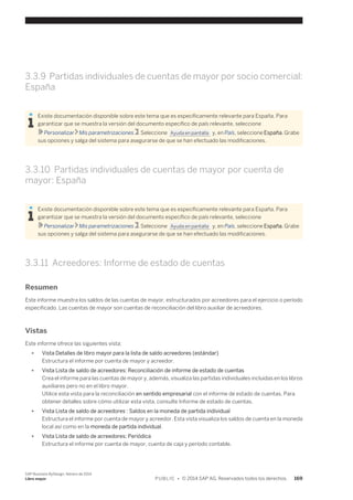 3.3.9 Partidas individuales de cuentas de mayor por socio comercial: 
España 
Existe documentación disponible sobre este tema que es específicamente relevante para España. Para 
garantizar que se muestra la versión del documento específico de país relevante, seleccione 
Personalizar Mis parametrizaciones . Seleccione Ayuda en pantalla y, en País, seleccione España. Grabe 
sus opciones y salga del sistema para asegurarse de que se han efectuado las modificaciones. 
3.3.10 Partidas individuales de cuentas de mayor por cuenta de 
mayor: España 
Existe documentación disponible sobre este tema que es específicamente relevante para España. Para 
garantizar que se muestra la versión del documento específico de país relevante, seleccione 
Personalizar Mis parametrizaciones . Seleccione Ayuda en pantalla y, en País, seleccione España. Grabe 
sus opciones y salga del sistema para asegurarse de que se han efectuado las modificaciones. 
3.3.11 Acreedores: Informe de estado de cuentas 
Resumen 
Este informe muestra los saldos de las cuentas de mayor, estructurados por acreedores para el ejercicio o período 
especificado. Las cuentas de mayor son cuentas de reconciliación del libro auxiliar de acreedores. 
Vistas 
Este informe ofrece las siguientes vista: 
● Vista Detalles de libro mayor para la lista de saldo acreedores (estándar) 
Estructura el informe por cuenta de mayor y acreedor. 
● Vista Lista de saldo de acreedores: Reconciliación de informe de estado de cuentas 
Crea el informe para las cuentas de mayor y, además, visualiza las partidas individuales incluidas en los libros 
auxiliares pero no en el libro mayor. 
Utilice esta vista para la reconciliación en sentido empresarial con el informe de estado de cuentas. Para 
obtener detalles sobre cómo utilizar esta vista, consulte Informe de estado de cuentas. 
● Vista Lista de saldo de acreedores : Saldos en la moneda de partida individual 
Estructura el informe por cuenta de mayor y acreedor. Esta vista visualiza los saldos de cuenta en la moneda 
local así como en la moneda de partida individual. 
● Vista Lista de saldo de acreedores: Periódica 
Estructura el informe por cuenta de mayor, cuenta de caja y período contable. 
SAP Business ByDesign, febrero de 2014 
Libro mayor P U B L I C • © 2014 SAP AG. Reservados todos los derechos. 169 
 