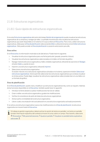 2.1.8 Estructuras organizativas 
2.1.8.1 Guía rápida de estructuras organizativas 
En la vista Estructuras organizativas del centro de trabajo Gestión de la organización puede visualizar las estructuras 
organizativas de su empresa y navegar por ellas. La pantalla inicial de esta vista visualiza las estructuras 
organizativas que están disponibles en el sistema en lo que se llama el Área activa. Para crear y editar estructuras 
organizativas, debe pasar al Área de planificación seleccionando Editar o utilizando la tarea común Editar estructuras 
organizativas. Sólo puede acceder al Área de planificación si posee la autorización para ello. 
Área activa 
En el Área activa, la información mostrada es de sólo lectura. Puede hacer lo siguiente: 
● Visualizar la estructura organizativa para una fecha particular (pasada, presente o futura) 
● Visualizar las estructuras organizativas seleccionadas en la tabla o el formato de gráfico 
● Navegar hasta la estructura organizativa y hallar unidades organizativas utilizando las opciones en Navegar, 
el botón Hallar y usando el zoom 
● Imprimir una estructura organizativa utilizando Imprimir. 
● Seleccionar una estructura organizativa 
Si existen más de cinco estructuras organizativas activadas en el sistema, aparecerá el botón Seleccionar 
estructuras organizativas. Esto le permite seleccionar las estructuras organizativas que se desea visualizar 
en el área activa. Puede elegir visualizar las estructuras organizativas seleccionadas bien en una tabla o en 
un formato de gráfico. 
Área de planificación 
En el Área de planificación, puede crear y modificar sus estructuras organizativas tal y como se requiere. Además 
de las funciones disponibles en el Área activa, también puede hacer lo siguiente: 
● Introducir la fecha desde la cual las modificaciones han de ser válidas 
● Crear o editar una estructura organizativa y grabar las modificaciones 
● Verificar la consistencia de parte de todas las estructuras organizativas 
● Activar parte o la totalidad de la estructura organizativa 
● Llevar a cabo una anulación de la actualización en una estructura organizativa activada previamente 
Si se activa una estructura organizativa nueva o las modificaciones en el Área de planificación, la estructura 
organizativa se moverá hasta el Área activa. 
Si trabaja en gestión organizativa, debería activar la opción de textos en pantalla. Los textos en pantalla 
brindan información específica del contexto al mover el cursor sobre un campo. Para hacerlo, seleccione 
Personalizar Mis parametrizaciones Ayuda en pantalla Visualizar en pantalla textos explicativos 
adicionales . 
SAP Business ByDesign, febrero de 2014 
Conceptos básicos P U B L I C • © 2014 SAP AG. Reservados todos los derechos. 17 
 