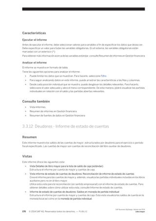 Características 
Ejecutar el informe 
Antes de ejecutar el informe, debe seleccionar valores para variables a fin de especificar los datos que desea ver. 
Debe especificar un valor para todas las variables obligatorias. En el sistema, las variables obligatorias están 
marcadas con un asterisco (*). 
Para obtener más información acerca de las variables estándar, consulte Resumen de informes en Gestión financiera 
Analizar el informe 
El informe se muestra en formato de tabla. 
Tiene las siguientes opciones para analizar el informe: 
● Puede limitar los datos que se muestran. Para hacerlo, seleccione Filtro. 
● Para seguir analizando datos en este informe, puede arrastrar las características a las filas y columnas. 
● Desde cada posición individual que se muestra, puede desglosar los detalles relevantes. Para hacerlo, 
seleccione el valor adecuado y abra el menú correspondiente. De esta manera, podrá visualizar las partidas 
individuales en relación con el saldo y las partidas abiertas relevantes. 
Consulte también 
● Vista Informes 
● Resumen de informes en Gestión financiera 
● Resumen de fuentes de datos en Gestión financiera 
3.3.12 Deudores - Informe de estado de cuentas 
Resumen 
Este informe muestra los saldos de las cuentas de mayor, estructurados por deudores para el ejercicio o período 
fiscal especificado. Las cuentas de mayor son cuentas de reconciliación del libro auxiliar de deudores. 
Vistas 
Este informe ofrece las siguientes vista: 
● Vista Detalles de libro mayor para la lista de saldo de caja (estándar) 
Estructura el informe por cuenta de mayor y cuentas de caja. 
● Vista informe de estado de cuentas de deudores: Reconciliación de informe de estado de cuentas 
Crea el informe para las cuentas de mayor y, además, visualiza las partidas individuales incluidas en los libros 
auxiliares pero no en el libro mayor. 
Utilice esta vista para la reconciliación (en sentido empresarial) con el informe de estado de cuentas. Para 
obtener detalles sobre cómo utilizar esta vista, consulte Informe de estado de cuentas. 
● Informe de estado de cuentas de deudores: Saldos en moneda de partida individual 
Estructura el informe por cuenta de mayor y cuentas de caja. Esta vista visualiza los saldos de cuenta en la 
moneda local así como en la moneda de partida individual. 
170 © 2014 SAP AG. Reservados todos los derechos. • P U B L I C 
SAP Business ByDesign, febrero de 2014 
Libro mayor 
 