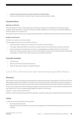 ● Vista de informe de estado de cuentas de deudores: Vista periódica 
Estructura el informe por cuenta de mayor, cuenta de caja y período contable. 
Características 
Ejecutar el informe 
Antes de ejecutar el informe, debe seleccionar valores para variables a fin de especificar los datos que desea 
visualizar. Debe especificar un valor para todas las variables obligatorias. En el sistema, las variables obligatorias 
están marcadas con un asterisco (*). 
Para obtener más información acerca de las variables estándar, consulte Resumen de informes en Gestión financiera 
Análisis del informe 
El informe se muestra en formato de tabla. 
Tiene las siguientes opciones para analizar el informe: 
● Puede restringir los datos que se muestran. Para hacerlo, seleccione Filtro. 
● Para seguir analizando datos en este informe, puede arrastrar las características a las filas y columnas. 
● Desde cada posición individual que se muestra, puede desglosar los detalles relevantes. Para hacerlo, 
seleccione el valor adecuado y abra el menú correspondiente. De esta manera, podrá visualizar las partidas 
individuales en relación con el saldo y las posiciones abiertas relevantes. 
Consulte también 
● Vista Informes 
● Resumen de informes en Gestión financiera 
● Resumen de fuentes de datos en Gestión financiera 
3.3.13 IETU: Determinación del importe de base gravable: México 
Resumen 
Este informe muestra el importe base imponible para el cálculo del Impuesto Empresarial de Tasa Única (IETU) que 
deben pagar las empresas en México en un ejercicio fiscal. Este importe base imponible se basa en los ingresos y 
gastos netos totales de una empresa a partir de las facturas de cliente y de proveedor abonadas total o parcialmente. 
En función de la información acerca de ingresos y gastos que aporte este informe, podrá calcular posteriormente el 
tipo impositivo IETU que su empresa deberá pagar de acuerdo con la fórmula: 
(ingresos – gastos) * tipo impositivo IETU 
El informe muestra los flujos de caja entrantes y salientes, cuyo neto se utiliza para calcular el importe base imponible. 
Vistas 
La vista de informe contiene los datos siguientes: 
● ID de documento de origen 
Muestra las facturas de cliente o proveedor que se pagan parcial o totalmente durante el período del informe 
indicado. 
SAP Business ByDesign, febrero de 2014 
Libro mayor P U B L I C • © 2014 SAP AG. Reservados todos los derechos. 171 
 