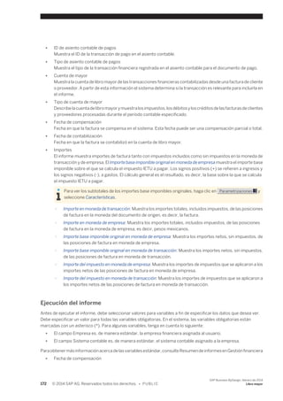 ● ID de asiento contable de pagos 
Muestra el ID de la transacción de pago en el asiento contable. 
● Tipo de asiento contable de pagos 
Muestra el tipo de la transacción financiera registrada en el asiento contable para el documento de pago. 
● Cuenta de mayor 
Muestra la cuenta de libro mayor de las transacciones financieras contabilizadas desde una factura de cliente 
o proveedor. A partir de esta información el sistema determina si la transacción es relevante para incluirla en 
el informe. 
● Tipo de cuenta de mayor 
Describe la cuenta de libro mayor y muestra los impuestos, los débitos y los créditos de las facturas de clientes 
y proveedores procesadas durante el período contable especificado. 
● Fecha de compensación 
Fecha en que la factura se compensa en el sistema. Esta fecha puede ser una compensación parcial o total. 
● Fecha de contabilización 
Fecha en que la factura se contabilizó en la cuenta de libro mayor. 
● Importes 
El informe muestra importes de factura tanto con impuestos incluidos como sin impuestos en la moneda de 
transacción y de empresa. El Importe base imponible original en moneda de empresa muestra el importe base 
imponible sobre el que se calcula el impuesto IETU a pagar. Los signos positivos (+) se refieren a ingresos y 
los signos negativos (-), a gastos. El cálculo general es el resultado, es decir, la base sobre la que se calcula 
el impuesto IETU a pagar. 
Para ver los subtotales de los importes base imponibles originales, haga clic en Parametrizaciones y 
seleccione Características. 
○ Importe en moneda de transacción: Muestra los importes totales, incluidos impuestos, de las posiciones 
de factura en la moneda del documento de origen, es decir, la factura. 
○ Importe en moneda de empresa: Muestra los importes totales, incluidos impuestos, de las posiciones 
de factura en la moneda de empresa, es decir, pesos mexicanos. 
○ Importe base imponible original en moneda de empresa: Muestra los importes netos, sin impuestos, de 
las posiciones de factura en moneda de empresa. 
○ Importe base imponible original en moneda de transacción: Muestra los importes netos, sin impuestos, 
de las posiciones de factura en moneda de transacción. 
○ Importe del impuesto en moneda de empresa: Muestra los importes de impuestos que se aplicaron a los 
importes netos de las posiciones de factura en moneda de empresa. 
○ Importe del impuesto en moneda de transacción: Muestra los importes de impuestos que se aplicaron a 
los importes netos de las posiciones de factura en moneda de transacción. 
Ejecución del informe 
Antes de ejecutar el informe, debe seleccionar valores para variables a fin de especificar los datos que desea ver. 
Debe especificar un valor para todas las variables obligatorias. En el sistema, las variables obligatorias están 
marcadas con un asterisco (*). Para algunas variables, tenga en cuenta lo siguiente: 
● El campo Empresa es, de manera estándar, la empresa financiera asignada al usuario. 
● El campo Sistema contable es, de manera estándar, el sistema contable asignado a la empresa. 
Para obtener más información acerca de las variables estándar, consulte Resumen de informes en Gestión financiera 
● Fecha de compensación 
172 © 2014 SAP AG. Reservados todos los derechos. • P U B L I C 
SAP Business ByDesign, febrero de 2014 
Libro mayor 
 