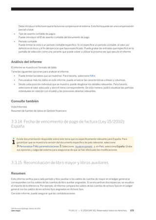 Debe introducir la fecha en que la factura se compensa en el sistema. Esta fecha puede ser una compensación 
parcial o total. 
● Tipo de asiento contable de pagos 
Puede introducir el ID de asiento contable del documento de pago. 
● Período contable 
Puede limitar la vista a un período contable específico. Si no especifica un período contable, el valor por 
defecto es el inicio y el fin del ejercicio que haya especificado. Puede grabar las entradas que especificó en la 
pantalla de selección como una variante que puede volver a utilizar la próxima vez que ejecute el informe. 
Análisis del informe 
El informe se muestra en formato de tabla. 
Tiene las siguientes opciones para analizar el informe: 
● Puede limitar los datos que se muestran. Para hacerlo, seleccione Filtro. 
● Para analizar más los datos en este informe, puede arrastrar las características a líneas y columnas. 
● Desde cada posición individual que se muestra, puede desglosar los detalles relevantes. Para hacerlo, 
seleccione el valor adecuado y abra el menú correspondiente. De esta manera, podrá visualizar las partidas 
individuales en relación con el saldo y las posiciones abiertas relevantes. 
Consulte también 
Vista Informes 
Resumen de fuentes de datos en Gestión financiera 
3.3.14 Fecha de vencimiento de pago de factura (Ley 15/2010): 
España 
Existe documentación disponible sobre este tema que es específicamente relevante para España. Para 
garantizar que se muestra la versión del documento específico de país relevante, seleccione 
Personalizar Mis parametrizaciones . Seleccione Ayuda en pantalla y, en País, seleccione España. Grabe 
sus opciones y salga del sistema para asegurarse de que se han efectuado las modificaciones. 
3.3.15 Reconciliación de libro mayor y libros auxiliares 
Resumen 
Este informe verifica para cada período y libro auxiliar si los saldos de cuentas de mayor en el ledger general se 
corresponden con los saldos de las cuentas de libro auxiliar asignadas. Si se encuentran discrepancias, se visualiza 
el importe de la diferencia. Por ejemplo, el informe compara los saldos de las cuentas de activos fijos en el Ledger 
general con los saldos de los activos fijos asignados en Activos fijos. 
Con este informe, puede asegurar que las contabilizaciones 
SAP Business ByDesign, febrero de 2014 
Libro mayor P U B L I C • © 2014 SAP AG. Reservados todos los derechos. 173 
 