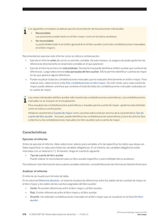 Los siguientes conceptos se aplican para la reconciliación de las posiciones individuales: 
● Reconciliable: 
Las posiciones existen tanto en el libro mayor como en los libros auxiliares 
● No reconciliable: 
La posiciónno existe ni en el libro general ni en el libro auxiliar (como las contabilizaciones manualaes 
en el libro mayor). 
Recomendamos ejecutar este informe como se indica a containuación: 
● Ejecute el informe antes de cerrar un período contable. De esta manera, se asegura de poder gestionar las 
diferencias directamente en el período contable en el que aparecen. 
● Ejecute el informe primero en vista estándar. De esta forma puede identificar el libro auxiliar que contiene las 
diferencias. Luego seleccione la vista apropiada del libro auxiliar. Ello le permite identificar cuentas de mayor 
en las que aparece alguna diferencia. 
● Puede visualizar todas las contabilizaciones manuales que ha realizado directamente en el libro mayor. Para 
realizar esto, seleccionie la vista Sólo contabilizaciones en libro mayor. De este modo, para cada cuenta de 
mayor puede obtener una línea que contiene el total de todas las contabilizaciones manuales realizadas en 
la cuenta de mayor. 
Las vistas individuales del libro auxiliar sólo muestra las contabilizaciones automáticas. Las contabilizaciones 
manuales no se incluyen en la visualización. 
Para visualizar las contabilizaciones automáticas y mauales para la cuenta de mayor, ajuste la vista estándar 
como se indica a continuación: 
Añada la característica Cuenta de mayor como una línea adiciconal por encima de la característica Tipo de 
cuenta del libro auxiliar . Así pues, puede identificar las contabilizaciones automáticas (como los activos fijos 
o efectivo) y las contabilizaciones manuales (sin libro auxiliar) para cuenta de mayor. 
Características 
Ejecutar el informe 
Antes de ejecutar el informe, debe seleccionar valores para variables a fin de especificar los datos que desea ver. 
Debe especificar un valor para todas las variables obligatorias. En el sistema, las variables obligatorias están 
marcadas con un asterisco (*). Al hacerlo, tenga en cuenta lo siguiente: 
● Tipo de cuenta de libro auxiliar 
Puede realizar la reconciliación para un libro auxiliar específico o para múltiples libros auxiliares. 
Para obtener más información acerca de las variables estándar, consulte Resumen de informes en Gestión financiera 
Analizar el informe 
El informe se muestra en formato de tabla. 
En la columna Diferencia absoluta , el sistema visualiza las diferencias entre los saldos de las cuentas de mayor en 
el libro mayor y los saldos de las cuentas asignadas del libro auxiliar: 
● Verde: No existen diferencias entre el libro mayor y el libro auxiliar. 
● Rojo: Existen diferencias entre el libro mayor y el libro auxiliar. 
● Amarillo: Ha realizado contabilizaciones manuales en el libro mayor que se visualizan en la línea Sin libro 
auxiliar . 
174 © 2014 SAP AG. Reservados todos los derechos. • P U B L I C 
SAP Business ByDesign, febrero de 2014 
Libro mayor 
 
