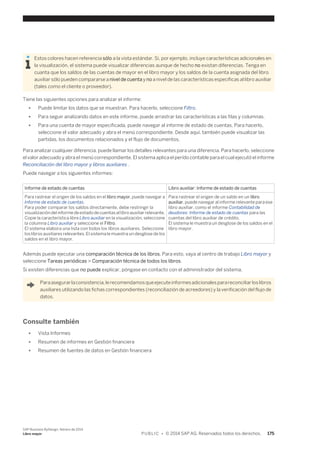 Estos colores hacen referencia sólo a la vista estándar. Si, por ejemplo, incluye características adicionales en 
la visualización, el sistema puede visualizar diferencias aunque de hecho no existan diferencias. Tenga en 
cuanta que los saldos de las cuentas de mayor en el libro mayor y los saldos de la cuenta asignada del libro 
auxiliar sólo pueden compararse a nivel de cuenta y no a nivel de las características específicas al libro auxiliar 
(tales como el cliente o proveedor). 
Tiene las siguientes opciones para analizar el informe: 
● Puede limitar los datos que se muestran. Para hacerlo, seleccione Filtro. 
● Para seguir analizando datos en este informe, puede arrastrar las características a las filas y columnas. 
● Para una cuenta de mayor especificada, puede navegar al informe de estado de cuentas. Para hacerlo, 
seleccione el valor adecuado y abra el menú correspondiente. Desde aquí, también puede visualizar las 
partidas, los documentos relacionados y el flujo de documentos. 
Para analizar cualquier diferencia, puede llamar los detalles relevantes para una diferencia. Para hacerlo, seleccione 
el valor adecuado y abra el menú correspondiente. El sistema aplica el perído contable para el cual ejecutó el informe 
Reconciliación del libro mayor y libros auxiliares . 
Puede navegar a los siguientes informes: 
Informe de estado de cuentas Libro auxiliar: Informe de estado de cuentas 
Para rastrear el origen de los saldos en el libro mayor, puede navegar a 
Informe de estado de cuentas. 
Para poder comparar los saldos directamente, debe restringir la 
visualización del informe de estado de cuentas al libro auxiliar relevante. 
Copie la característica libre Libro auxiliar en la visualización, seleccione 
la columna Libro auxiliar y seleccione el Filtro. 
El sistema elabora una lista con todos los libros auxiliares. Seleccione 
los libros auxiliares relevantes. El sistema le muestra un desglose de los 
saldos en el libro mayor. 
Para rastrear el origen de un saldo en un libro 
auxiliar, puede navegar al informe relevante para ese 
libro auxiliar, como el informe Contabilidad de 
deudores: Informe de estado de cuentas para las 
cuentas del libro auxiliar de crédito. 
El sistema le muestra un desglose de los saldos en el 
libro mayor. 
Además puede ejecutar una comparación técnica de los libros. Para esto, vaya al centro de trabajo Libro mayor y 
seleccione Tareas periódicas > Comparación técnica de todos los libros. 
Si existen diferencias que no puede explicar, póngase en contacto con el administrador del sistema. 
Para asegurar la consistencia, le recomendamos que ejecute informes adicionales para reconciliar los libros 
auxiliares utilizando las fichas correspondientes (reconciliazión de acreedores) y la verificación del flujo de 
datos. 
Consulte también 
● Vista Informes 
● Resumen de informes en Gestión financiera 
● Resumen de fuentes de datos en Gestión financiera 
SAP Business ByDesign, febrero de 2014 
Libro mayor P U B L I C • © 2014 SAP AG. Reservados todos los derechos. 175 
 