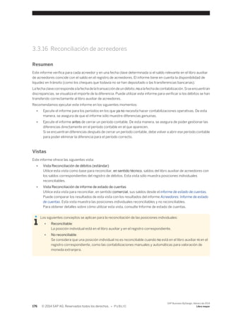 3.3.16 Reconciliación de acreedores 
Resumen 
Este informe verifica para cada acreedor y en una fecha clave determinada si el saldo relevante en el libro auxiliar 
de acreedores coincide con el saldo en el registro de acreedores. El informe tiene en cuenta la disponibilidad de 
liquidez en tránsito (como los cheques que todavía no se han depositado o las transferencias bancarias). 
La fecha clave corresponde a la fecha de la transacción de un débito, no a la fecha de contabilización. Si se encuentran 
discrepancias, se visualiza el importe de la diferencia. Puede utilizar este informe para verificar si los débitos se han 
transferido correctamente al libro auxiliar de acreedores. 
Recomendamos ejecutar este informe en los siguientes momentos: 
● Ejecute el informe para los períodos en los que ya no necesita hacer contabilizaciones operativas. De esta 
manera, se asegura de que el informe sólo muestre diferencias genuinas. 
● Ejecute el informe antes de cerrar un período contable. De esta manera, se asegura de poder gestionar las 
diferencias directamente en el período contable en el que aparecen. 
Si se encuentran diferencias después de cerrar un período contable, debe volver a abrir ese período contable 
para poder eliminar la diferencia para el período correcto. 
Vistas 
Este informe ofrece las siguientes vista: 
● Vista Reconciliación de débitos (estándar) 
Utilice esta vista como base para reconciliar, en sentido técnico, saldos del libro auxiliar de acreedores con 
los saldos correspondientes del registro de débitos. Esta vista sólo muestra posiciones individuales 
reconciliables. 
● Vista Reconciliación de informe de estado de cuentas 
Utilice esta vista para reconciliar, en sentido comercial, sus saldos desde el informe de estado de cuentas. 
Puede comparar los resultados de esta vista con los resultados del informe Acreedores: Informe de estado 
de cuentas. Esta vista muestra las posiciones individuales reconciliables y no reconciliables. 
Para obtener detalles sobre cómo utilizar esta vista, consulte Informe de estado de cuentas. 
Los siguientes conceptos se aplican para la reconciliación de las posiciones individuales: 
● Reconciliable: 
La posición individual está en el libro auxiliar y en el registro correspondiente. 
● No reconciliable: 
Se considera que una posición individual no es reconciliable cuando no está en el libro auxiliar ni en el 
registro correspondiente, como las contabilizaciones manuales y automáticas para valoración de 
moneda extranjera. 
176 © 2014 SAP AG. Reservados todos los derechos. • P U B L I C 
SAP Business ByDesign, febrero de 2014 
Libro mayor 
 