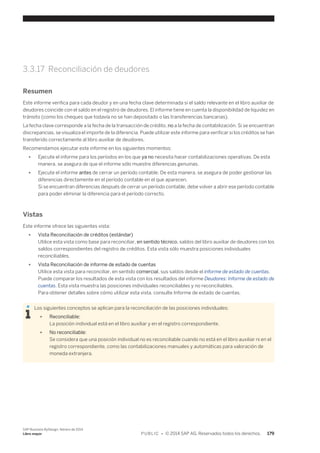 3.3.17 Reconciliación de deudores 
Resumen 
Este informe verifica para cada deudor y en una fecha clave determinada si el saldo relevante en el libro auxiliar de 
deudores coincide con el saldo en el registro de deudores. El informe tiene en cuenta la disponibilidad de liquidez en 
tránsito (como los cheques que todavía no se han depositado o las transferencias bancarias). 
La fecha clave corresponde a la fecha de la transacción de crédito, no a la fecha de contabilización. Si se encuentran 
discrepancias, se visualiza el importe de la diferencia. Puede utilizar este informe para verificar si los créditos se han 
transferido correctamente al libro auxiliar de deudores. 
Recomendamos ejecutar este informe en los siguientes momentos: 
● Ejecute el informe para los períodos en los que ya no necesita hacer contabilizaciones operativas. De esta 
manera, se asegura de que el informe sólo muestre diferencias genuinas. 
● Ejecute el informe antes de cerrar un período contable. De esta manera, se asegura de poder gestionar las 
diferencias directamente en el período contable en el que aparecen. 
Si se encuentran diferencias después de cerrar un período contable, debe volver a abrir ese período contable 
para poder eliminar la diferencia para el período correcto. 
Vistas 
Este informe ofrece las siguientes vista: 
● Vista Reconciliación de créditos (estándar) 
Utilice esta vista como base para reconciliar, en sentido técnico, saldos del libro auxiliar de deudores con los 
saldos correspondientes del registro de créditos. Esta vista sólo muestra posiciones individuales 
reconciliables. 
● Vista Reconciliación de informe de estado de cuentas 
Utilice esta vista para reconciliar, en sentido comercial, sus saldos desde el informe de estado de cuentas. 
Puede comparar los resultados de esta vista con los resultados del informe Deudores: Informe de estado de 
cuentas. Esta vista muestra las posiciones individuales reconciliables y no reconciliables. 
Para obtener detalles sobre cómo utilizar esta vista, consulte Informe de estado de cuentas. 
Los siguientes conceptos se aplican para la reconciliación de las posiciones individuales: 
● Reconciliable: 
La posición individual está en el libro auxiliar y en el registro correspondiente. 
● No reconciliable: 
Se considera que una posición individual no es reconciliable cuando no está en el libro auxiliar ni en el 
registro correspondiente, como las contabilizaciones manuales y automáticas para valoración de 
moneda extranjera. 
SAP Business ByDesign, febrero de 2014 
Libro mayor P U B L I C • © 2014 SAP AG. Reservados todos los derechos. 179 
 
