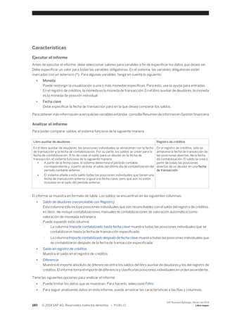 Características 
Ejecutar el informe 
Antes de ejecutar el informe, debe seleccionar valores para variables a fin de especificar los datos que desea ver. 
Debe especificar un valor para todas las variables obligatorias. En el sistema, las variables obligatorias están 
marcadas con un asterisco (*). Para algunas variables, tenga en cuenta lo siguiente: 
● Moneda 
Puede restringir la visualización a una o más monedas específicas. Para esto, use la ayuda para entradas. 
En el registro de créditos, la moneda es la moneda de transacción. En el libro auxiliar de deudores, la moneda 
es la moneda de posición individual. 
● Fecha clave 
Debe especificar la fecha de transacción para en la que desea comparar los saldos. 
Para obtener más información acerca de las variables estándar, consulte Resumen de informes en Gestión financiera 
Analizar el informe 
Para poder comparar saldos, el sistema funciona de la siguiente manera: 
Libro auxiliar de deudores Registro de créditos 
En el libro auxiliar de deudores, las posiciones individuales se almacenan con la fecha 
de transacción y la fecha de contabilización. Por su parte, los saldos se crean para la 
fecha de contabilización. A fin de crear el saldo para un deudor en la fecha de 
transacción, el sistema funciona de la siguiente manera: 
● A partir de la fecha clave, el sistema determina el período contable 
correspondiente y, a partir de éste, el saldo del último día de contabilización del 
período contable anterior. 
● El sistema añade a este saldo todas las posiciones individuales que tienen una 
fecha de transacción anterior o igual a la fecha clave, pero que aún no están 
incluidas en el sado del período anterior. 
En el registro de créditos, sólo se 
almacena la fecha de transacción de 
las posicionas abiertas, no la fecha 
de contabilización. El saldo se crea a 
partir de todas las posicionas 
abiertas de un deudor en una fecha 
de transacción. 
El informe se muestra en formato de tabla. Los saldos se encuentran en las siguientes columnas: 
● Saldo de deudores (reconciliable con Registro) 
Esta columna sólo incluye posiciones individuales que son reconciliables con el saldo del registro de créditos, 
es decir, no incluye contabilizaciones manuales ni contabilizaciones de valoración automática como 
valoración de moneada extranjera. 
Puede expandir esta columna: 
○ La columna Importe contabilizado hasta fecha clave muestra todas las posiciones individuales que se 
contabilizaron hasta la fecha de transacción especificada. 
○ La columna Importe contabilizado después de fecha clave muestra todas las posiciones individuales que 
se contabilizaron después de la fecha de transacción especificada. 
● Saldo en registro de créditos 
Muestra el saldo en el registro de créditos 
● Diferencia 
Muestra el importe absoluto de diferencias entre los saldos del libro auxiliar de deudores y los del registro de 
créditos. El informe toma el importe de diferencia y clasifica las posiciones individuales en orden ascendente. 
Tiene las siguientes opciones para analizar el informe: 
● Puede limitar los datos que se muestran. Para hacerlo, seleccione Filtro. 
● Para seguir analizando datos en este informe, puede arrastrar las características a las filas y columnas. 
180 © 2014 SAP AG. Reservados todos los derechos. • P U B L I C 
SAP Business ByDesign, febrero de 2014 
Libro mayor 
 
