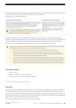Para analizar las diferencias, seleccione el valor adecuado y abra el menú correspondiente. El sistema utiliza la fecha 
clave que usted especificó al ejecutar el informe Reconciliación de créditos. 
Puede navegar a los siguientes informes: 
Deudores: Partidas individuales Lista de posicionas abiertas: Clientes 
Puede utilizar este informe para obtener más información acerca de cómo 
se alcanzó el saldo del libro auxiliar de deudores. Para esto, seleccione la 
vista Posiciones individuales de deudores: Vista para reconciliación. 
Esta vista proporciona una lista de todas las posicionas abiertas 
contabilizadas hasta la fecha clave. 
Si la fecha de transacción de la compensación es anterior a la fecha 
clave y la fecha de contabilización de la compensación es posterior 
a la fecha clave, el sistema muestra una línea para la posición 
individual y para la posición de compensación. 
Puede utilizar este informe para obtener más 
información acerca de cómo se alcanzó el saldo 
del registro de créditos. Para esto, seleccione la 
vista Lista de posiciones abiertas: Vista para 
reconciliación. 
Esta vista proporciona una lista de todas las 
posicionas abiertas contabilizadas hasta la 
fecha clave. 
Compare los datos de los informes Deudores: Posiciones individuales (columna Saldo en moneda de posición 
individual) y Lista de posicionas abiertas: Clientes (columna Importe pendiente). Al hacer esto, puede identificar las 
posicionas abiertas que provocaron la diferencia que ese muestra en el informe Reconciliación de créditos. 
Si hay diferencias que no puede explicar, póngase en contacto con el administrador del sistema. 
Puede realizar lo siguiente para simplificar la comparación de los saldos del informe Deudores: Posiciones 
individuales con los del informe Lista de posiciones abiertas: Clientes: 
● Exporte ambos informes a Microsoft Excel. Para hacerlo, seleccione Exportar a Excel. 
● Para visualizar sólo las posiciones individuales totales para el informe Deudores: Posiciones 
individuales, quite todas las columnas de la vista, excepto Moneda de posición individual, Cliente, 
Reconciliable con registro y ID formateado de referencia a pedido. 
● Si va a reconciliar la columna ID formateado de referencia a pedido (informe Deudores: Posiciones 
individuales) con la columna Número de documento (informe Lista de posiciones abiertas: Clientes), 
tenga en cuenta que un ID puede ser utilizado para varios tipos de documentos. Por esta razón, 
siempre utilice la combinación de ID de asiento contable y tipo de documento para la reconciliación. 
Consulte también 
● Vista Informes 
● Resumen de informes en Gestión financiera 
● Resumen de fuentes de datos en Gestión financiera 
3.3.18 Conciliación bancaria 
Resumen 
Este informe verifica cada balance de gastos menores, verifica los balances y el balance de cuenta bancaria para ver 
si el balance relevante en el libro auxiliar de caja coincide con el balance correspondiente en el registro de caja. 
La fecha clave corresponde a la fecha de la transacción de un pago, no a la fecha de contabilización. Si se encuentran 
discrepancias, se visualiza el importe de la diferencia. Puede utilizar este informe para verificar si las cantidades de 
pago se han transferido correctamente al libro auxiliar de caja. 
Recomendamos ejecutar este informe en los siguientes momentos: 
SAP Business ByDesign, febrero de 2014 
Libro mayor P U B L I C • © 2014 SAP AG. Reservados todos los derechos. 181 
 