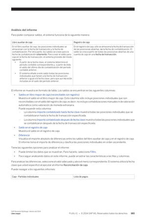 Análisis del informe 
Para poder comparar saldos, el sistema funciona de la siguiente manera: 
Libro auxiliar de caja Registro de caja 
En el libro auxiliar de caja, las posiciones individuales se 
almacenan con la fecha de transacción y la fecha de 
contabilización. Por otra parte, los saldos se crean para la 
fecha de contabilización sólamente. Para crear el saldo para 
caja en la fecha de transacción, el sistema procede del modo 
siguiente: 
● A partir de la fecha clave, el sistema determina el 
período contable correspondiente y, a partir de éste, 
el saldo del último día de contabilización del período 
contable anterior. 
● El sistema añade a este saldo todas las posiciones 
individuales que tienen una fecha de transacción 
anterior o igual a la fecha clave, pero que aun no están 
incluidas en el sado del período anterior. 
En el registro de caja, sólo se almacena la fecha de transacción 
de las posicionas abiertas, no la fecha de contabilización. El 
saldo se crea a partir de todas las posicionas abiertas de una 
cuenta de caja en una fecha de transacción. 
El informe se muestra en formato de tabla. Los saldos se encuentran en las siguientes columnas: 
● Saldos en libro mayor de caja (reconciliable con registro) 
Muestra el saldo en el libro mayor de caja. Esta columna sólo incluye posiciones individuales que son 
reconciliables con el saldo del registro de caja, es decir, no incluye contabilizaciones manuales ni de valoración 
automática como valoración de moneda extranjera. 
Puede expandir esta columna: 
○ La columna Importe contabilizado hasta fecha clave muestra todas las posiciones individuales que se 
contabilizaron hasta la fecha de transacción especificada. 
○ La columna Importe contabilizado después de fecha clave muestra todas las posiciones individuales que 
se contabilizaron después de la fecha de transacción especificada. 
● Saldo en el registro de caja 
Muestra el saldo en el registro de caja. 
● Diferencia 
Visualiza el importe absoluto de diferencias entre los saldos del libro auxiliar de caja y en el registro de caja. 
El informe toma el importe de diferencia y clasifica las posiciones individuales en orden ascendente. 
Tiene las siguientes opciones para analizar el informe: 
● Puede limitar los datos que se muestran. Para hacerlo, seleccione Filtro. 
● Para seguir analizando datos en este informe, puede arrastrar las características a las filas y columnas. 
Para analizar las diferencias, seleccione el valor adecuado y abra el menú correspondiente. El sistema utiliza la fecha 
clave que usted especificó al ejecutar el informe Reconciliación de caja. 
Puede navegar a los siguientes informes: 
Caja - Partidas individuales Lista de pagos 
SAP Business ByDesign, febrero de 2014 
Libro mayor P U B L I C • © 2014 SAP AG. Reservados todos los derechos. 183 
 
