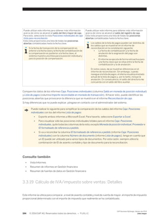 Puede utilizar este informe para obtener más información 
acerca de cómo se alcanzó el saldo del libro mayor de caja. 
Para esto, seleccione la vista Posiciones individuales de caja: 
Vista para reconciliación. 
Esta vista proporciona una lista de todas las posicionas 
abiertas contabilizadas hasta la fecha clave. 
Si la fecha de transacción de la compensación es 
anterior a la fecha clave y la fecha de contabilización de 
la compensación es posterior a la fecha clave, el 
sistema muestra una línea para la posición individual y 
para la posición de compensación. 
Puede utilizar este informe para obtener más información 
acerca de cómo se alcanzó el saldo del registro de caja. 
Esta vista proporciona una lista de todas las posicionas 
abiertas contabilizadas hasta la fecha clave. 
Los saldos de la lista de pagos pueden ser distintos de 
los saldos que se muestran en el informe de 
reconciliación en la constelación siguiente: 
● La fecha de contabilización y la fecha de 
anulación de la asignación del pago son 
distintas. 
● El informe se ejecuta de forma retroactiva para 
una fecha clave que se sitúa entre la fecha de 
contabilización y la de anulación. 
En estos casos, no se muestran diferencias en el 
informe de reconciliación. Sin embargo, cuando 
navegue a la lista de pagos, el sitema visualiza el estado 
actual de la lista de pagos y, por lo tanto, incluye la 
anulación. En consecuencia, el saldo del directorio no 
concuerda con el saldo del libro auxiliar. 
Compare los datos de los informes Caja: Posiciones individuales (columna Saldo en moneda de posición individual) 
y Lista de pagos (columna Importe reconciliable en moneda de transacción). Al hacer esto, puede identificar las 
posicionas abiertas que provocaron la diferencia que se muestra en el informe Reconciliación de caja. 
Si hay diferencias que no puede explicar, póngase en contacto con el administrador del sistema. 
Puede realizar lo siguiente para simplificar la comparación de los saldos del informe Caja: Posiciones 
individuales con los del informe Lista de pagos: 
● Exporte ambos informes a Microsoft Excel. Para hacerlo, seleccione Exportar a Excel. 
● Para visualizar sólo las posiciones individuales totales para el informe Caja: Posiciones 
individuales, quite todas las columnas de la vista, excepto Moneda de posición individual, Proveedor e 
ID formateado de referencia a pedido. 
● Si va a reconciliar la columna ID formateado de referencia a pedido (informe Caja: Posiciones 
individuales) con la columna Número de documento (informe Lista de pagos), tenga en cuenta que 
un ID puede ser utilizado para varios tipos de documentos. Por esta razón, siempre utilice la 
combinación de ID de asiento contable y tipo de documento para la reconciliación. 
Consulte también 
● Vista Informes 
● Resumen de informes en Gestión financiera 
● Resumen de fuentes de datos en Gestión financiera 
3.3.19 Cálculo de IVA/impuesto sobre ventas: Detalles 
Este informe se utiliza para comparar, a nivel de asiento contable y nivel de cuenta de mayor, el importe de impuesto 
proporcional determinado con el importe de impuesto que realmente se ha contabilizado. 
184 © 2014 SAP AG. Reservados todos los derechos. • P U B L I C 
SAP Business ByDesign, febrero de 2014 
Libro mayor 
 