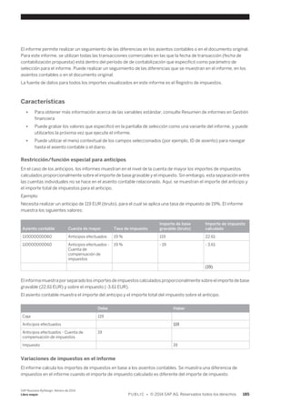 El informe permite realizar un seguimiento de las diferencias en los asientos contables o en el documento original. 
Para este informe, se utilizan todas las transacciones comerciales en las que la fecha de transacción (fecha de 
contabilización propuesta) está dentro del período de de contabilización que especificó como parámetro de 
selección para el informe. Puede realizar un seguimiento de las diferencias que se muestran en el informe, en los 
asientos contables o en el documento original. 
La fuente de datos para todos los importes visualizados en este informe es el Registro de impuestos. 
Características 
● Para obtener más información acerca de las variables estándar, consulte Resumen de informes en Gestión 
financiera 
● Puede grabar los valores que especificó en la pantalla de selección como una variante del informe, y puede 
utilizarlos la próxima vez que ejecute el informe. 
● Puede utilizar el menú contextual de los campos seleccionados (por ejemplo, ID de asiento) para navegar 
hasta el asiento contable o el diario. 
Restricción/función especial para anticipos 
En el caso de los anticipos, los informes muestran en el nivel de la cuenta de mayor los importes de impuestos 
calculados proporcionalmente sobre el importe de base gravable y el impuesto. Sin embargo, esta separación entre 
las cuentas individuales no se hace en el asiento contable relacionado. Aquí, se muestran el importe del anticipo y 
el importe total de impuestos para el anticipo. 
Ejemplo: 
Necesita realizar un anticipo de 119 EUR (bruto), para el cual se aplica una tasa de impuesto de 19%. El informe 
muestra los siguientes valores: 
Asiento contable Cuenta de mayor Tasa de impuesto 
Importe de base 
gravable (bruto) 
Importe de impuesto 
calculado 
110000000060 Anticipos efectuados 19 % 119 22.61 
110000000060 Anticipos efectuados - 
Cuenta de 
compensación de 
impuestos 
19 % - 19 - 3.61 
(19) 
El informa muestra por separado los importes de impuestos calculados proporcionalmente sobre el importe de base 
gravable (22,61 EUR) y sobre el impuesto (-3,61 EUR). 
El asiento contable muestra el importe del anticipo y el importe total del impuesto sobre el anticipo. 
Debe Haber 
Caja 119 
Anticipos efectuados 119 
Anticipos efectuados - Cuenta de 
19 
compensación de impuestos 
Impuesto 19 
Variaciones de impuestos en el informe 
El informe calcula los importes de impuestos en base a los asientos contables. Se muestra una diferencia de 
impuestos en el informe cuando el importe de impuesto calculado es diferente del importe de impuesto 
SAP Business ByDesign, febrero de 2014 
Libro mayor P U B L I C • © 2014 SAP AG. Reservados todos los derechos. 185 
 