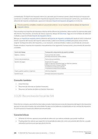 contabilizado. El importe de impuesto interno es calculado por el sistema cuando usted introduce la transacción 
comercial. Si modificó manualmente el importe de impuesto interno en la transacción comercial y, por lo tanto, es 
diferente del importe contabilizado, aparece el indicador Importe de impuesto derogado en el informe. 
Para los asientos contables creados en una versión anterior, no se muestran valores debajo de Importe de 
impuesto interno. 
Para visualizar los importes de impuestos internos de las diferencias existentes, debe mostrar la columna adecuada 
del informe. Para hacerlo, en el área de menús izquierda, debajo de Columnas, haga clic en el símbolo de selección 
múltiple y copie la entrada Importe de impuesto interno. 
Marque un Importe de impuesto interno diferente del Importe de impuesto contabilizado desde el menú contextual 
(botón izquierdo del mouse) del importe seleccionado y seleccione Asiento contable para pasar al documento 
original. Verifique los datos del impuesto y, si es necesario, anule la entrada o realice una entrada de corrección. 
Puede introducir importes de impuestos manualmente en las siguientes transacciones y documentos de asientos 
contables: 
Centro de trabajo Transacción o documento de asiento contable 
Débitos, créditos Factura/nota de crédito 
Entrada manual de crédito/débito 
Factura de proveedores Factura de proveedores 
Gestión de pagos Asignación de pagos 
Pago en efectivo entrante/pago en efectivo saliente 
Cheque entrante/cheque saliente 
Transferencia bancaria saliente 
Transferencia electrónica saliente 
Viajes y gastos, gastos e ingresos Informe de gastos 
Gestión fiscal Entrada manual de impuestos 
Consulte también 
● Vista Informes 
● Resumen de informes en Gestión financiera 
● Resumen de fuentes de datos en Gestión financiera 
3.3.20 Reconciliación fiscal/de IVA 
Este informe compara, para la fecha clave seleccionada, todas las posiciones de impuestos del registro de impuestos 
que aún no han sido enviadas a las autoridades fiscales con los balances contabilizados en las cuentas de impuestos. 
A continuación le muestra las diferencias encontradas. 
Características 
● Al llamar el informe, aparece una pantalla de selección con valores estándar que puede modificar. 
● Puede grabar los valores que especificó en la pantalla de selección como una variante del informe, y puede 
utilizarlos la próxima vez que ejecute el informe. 
186 © 2014 SAP AG. Reservados todos los derechos. • P U B L I C 
SAP Business ByDesign, febrero de 2014 
Libro mayor 
 