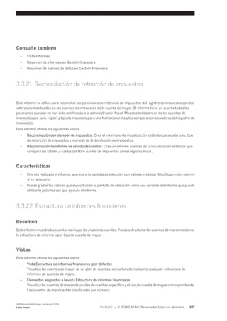 Consulte también 
● Vista Informes 
● Resumen de informes en Gestión financiera 
● Resumen de fuentes de datos en Gestión financiera 
3.3.21 Reconciliación de retención de impuestos 
Este informe se utiliza para reconciliar las posiciones de retención de impuestos del registro de impuestos con los 
valores contabilizados en las cuentas de impuestos de la cuenta de mayor. El informe tiene en cuenta todas las 
posiciones que aún no han sido notificadas a la administración fiscal. Muestra los balances de las cuentas de 
impuestos por país, región y tipo de impuesto para una fecha concreta y los compara con los valores del registro de 
impuestos. 
Este informe ofrece las siguientes vistas: 
● Reconciliación de retención de impuestos: Crea el informa en la visualización estándar para cada país, tipo 
de retención de impuestos y moneda de la devolución de impuestos. 
● Reconciliación de informe de estado de cuentas: Crea un informe además de la visualización estándar que 
compara los totales y saldos del libro auxiliar de impuestos con el registro fiscal . 
Características 
● Una vez realizado el informe, aparece una pantalla de selección con valores estándar. Modifique estos valores 
si es necesario. 
● Puede grabar los valores que especificó en la pantalla de selección como una variante del informe que puede 
utilizar la próxima vez que ejecute el informe. 
3.3.22 Estructura de informes financieros 
Resumen 
Este informe muestra las cuentas de mayor de un plan de cuentas. Puede estructurar las cuentas de mayor mediante 
la estructura de informe o por tipo de cuenta de mayor. 
Vistas 
Este informe ofrece las siguientes vistas: 
● Vista Estructura de informes financieros (por defecto) 
Visualiza las cuentas de mayor de un plan de cuentas, estructurado mediante cualquier estructura de 
informes de cuentas de mayor. 
● Elementos asignados a la vista Estructura de informes financieros 
Visualiza las cuentas de mayor de un plan de cuentas específico y el tipo de cuenta de mayor correspondiente. 
Las cuentas de mayor están clasificadas por número. 
SAP Business ByDesign, febrero de 2014 
Libro mayor P U B L I C • © 2014 SAP AG. Reservados todos los derechos. 187 
 