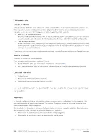 Características 
Ejecutar el informe 
Antes de ejecutar el informe, debe seleccionar valores para variables a fin de especificar los datos que desea ver. 
Debe especificar un valor para todas las variables obligatorias. En el sistema, las variables obligatorias están 
marcadas con un asterisco (*). Para algunas variables, tenga en cuenta lo siguiente: 
● Estructura de informes financieros 
En una estructura de informes de cuentas de mayor, puede agrupar las cuentas de mayor para que se ajusten 
a sus necesidades. Las estructuras de informe de cuentas de mayor deben definirse en la configuración. 
● Tipo de cuenta de mayor 
Puede categorizar cada cuenta de mayor por un tipo de cuenta de mayor, como cuenta de activos o cuenta 
de libro mayor de caja. El sistema incluye varios tipos de cuenta de mayor predefinidos. Estos tipos de cuenta 
de mayor no pueden modificarse. 
Para obtener más información acerca de las variables estándar, consulte Resumen de informes en Gestión financiera 
Analizar el informe 
El informe se muestra en formato de tabla. 
Tiene las siguientes opciones para analizar el informe: 
● Puede limitar los datos que se muestran. Para hacerlo, seleccione Filtro. 
● Para seguir analizando datos en este informe, puede arrastrar las características a las filas y columnas. 
Consulte también 
● Vista Informes 
● Resumen de informes en Gestión financiera 
● Resumen de fuentes de datos en Gestión financiera 
3.3.23 Información de producto para cuenta de resultados por tipo 
de gastos 
Resumen 
La lógica de contabilización en el sistema se prevé para crear cuentas de resultados por función de gasto. Esto 
permite que su informe sea comparado a nivel internacional. En algunos países, las empresas necesitan crear 
cuentas de resultados por tipo de gastos. 
Con el método tipo de gastos, es necesario efectuar entradas correctoras manuales cada mes. Obtiene los datos 
que necesita para estas entradas correctoras en los informes siguientes: 
● Información de producto para cuenta de resultados por tipo de gastos 
● Información de ventas para cuenta de resultados por tipo de gastos 
188 © 2014 SAP AG. Reservados todos los derechos. • P U B L I C 
SAP Business ByDesign, febrero de 2014 
Libro mayor 
 
