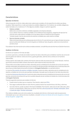 Características 
Ejecutar el informe 
Antes de ejecutar el informe, debe seleccionar valores para variables a fin de especificar los datos que desea 
visualizar. Debe especificar un valor para todas las variables obligatorias. En el sistema, las variables obligatorias 
están marcadas con un asterisco (*). Para algunas variables, tenga en cuenta lo siguiente: 
● Sistema contable 
Seleccione uno de los sistemas contables asignados a la empresa deseada. 
Si va a utilizar más de un sistema contable (con el método de tipo de gastos), asegúrese de ejecutar los 
informes para cada sistema contable en los que desea utilizar el método de tipo de gastos. 
También puede crear los documentos de asientos contables para cada sistema contable. 
● Ejercicio/período contable 
Seleccione el período para el cuál desea ejecutar el informe. En caso de tener que corregir entradas necesarias 
para el cambio del método por función de gastos al métido por tipos de gastos, seleccione únicamente el 
período actual. 
Para obtener más información acerca de las variables estándar, consulte Resumen de informes en Gestión financiera 
Analizar el informe 
El informe se muestra en formato de tabla. 
Las áreas superiores y centrales de la tabla muestran los datos relevantes para contabilizar asientos de corrección 
para los gastos de material, costes de servicio y gastos generales, además de los cambios en el inventario 
relacionados. 
El área superior de la tabla sólo contiene información sobre los lotes de producción que se han liberado, mientras 
que el área central de la tabla contiene información sobre todos los lotes de producción. 
El área inferior de la tabla muestra los datos relevantes para la contabilización de asientos de corrección para las 
partidas individuales reemplazantes que ocurre cuando ha indicado partidas individuales para un lote de producción 
para el que ya había fijado previamente el estado en Entregado finalmente en un período anterior. 
La columna Documentos de asientos contables manuales muestra los datos relevantes para la contabilización de 
asientos contables de corrección para partidas individuales manuales que ha indicado en los lotes de producción. 
La columna Variaciones de producción muestra los datos relevantes para la contabilización de asientos de corrección 
para las variaciones de producción que han sucedido después de que cambiara el estado de un lote de producción 
a Entregado finalmente. 
Tiene las siguientes opciones para analizar el informe: 
● Puede limitar los datos que se muestran. Para hacerlo, seleccione Filtro. 
● Para seguir analizando datos en este informe, puede arrastrar las características a las filas y columnas. 
● Con este informe, puede visualizar información detallada. Para hacerlo, seleccione el valor adecuado y abra 
el menú correspondiente. Seleccione uno de los informes Lotes de producción: Partidas individuales, Diario, 
o Cuenta de mayor: Partidas individuales. 
Para obtener detalles acerca de cómo analizar los resultados del informe e información sobre las posiciones 
individuales que se van a derivar de esos resultados, consulte Cambiar de método de función de gastos a método 
de tipo de gastos [página 46]. 
SAP Business ByDesign, febrero de 2014 
Libro mayor P U B L I C • © 2014 SAP AG. Reservados todos los derechos. 189 
 