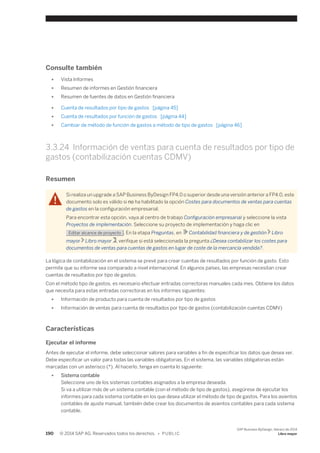 Consulte también 
● Vista Informes 
● Resumen de informes en Gestión financiera 
● Resumen de fuentes de datos en Gestión financiera 
● Cuenta de resultados por tipo de gastos [página 45] 
● Cuenta de resultados por función de gastos [página 44] 
● Cambiar de método de función de gastos a método de tipo de gastos [página 46] 
3.3.24 Información de ventas para cuenta de resultados por tipo de 
gastos (contabilización cuentas CDMV) 
Resumen 
Si realiza un upgrade a SAP Business ByDesign FP4.0 o superior desde una versión anterior a FP4.0, este 
documento solo es válido si no ha habilitado la opción Costes para documentos de ventas para cuentas 
de gastos en la configuración empresarial. 
Para encontrar esta opción, vaya al centro de trabajo Configuración empresarial y seleccione la vista 
Proyectos de implementación. Seleccione su proyecto de implementación y haga clic en 
Editar alcance de proyecto . En la etapa Preguntas, en Contabilidad financiera y de gestión Libro 
mayor Libro mayor , verifique si está seleccionada la pregunta ¿Desea contabilizar los costes para 
documentos de ventas para cuentas de gastos en lugar de coste de la mercancía vendida?. 
La lógica de contabilización en el sistema se prevé para crear cuentas de resultados por función de gasto. Esto 
permite que su informe sea comparado a nivel internacional. En algunos países, las empresas necesitan crear 
cuentas de resultados por tipo de gastos. 
Con el método tipo de gastos, es necesario efectuar entradas correctoras manuales cada mes. Obtiene los datos 
que necesita para estas entradas correctoras en los informes siguientes: 
● Información de producto para cuenta de resultados por tipo de gastos 
● Información de ventas para cuenta de resultados por tipo de gastos (contabilización cuentas CDMV) 
Características 
Ejecutar el informe 
Antes de ejecutar el informe, debe seleccionar valores para variables a fin de especificar los datos que desea ver. 
Debe especificar un valor para todas las variables obligatorias. En el sistema, las variables obligatorias están 
marcadas con un asterisco (*). Al hacerlo, tenga en cuenta lo siguiente: 
● Sistema contable 
Seleccione uno de los sistemas contables asignados a la empresa deseada. 
Si va a utilizar más de un sistema contable (con el método de tipo de gastos), asegúrese de ejecutar los 
informes para cada sistema contable en los que desea utilizar el método de tipo de gastos. Para los asientos 
contables de ajuste manual, también debe crear los documentos de asientos contables para cada sistema 
contable. 
190 © 2014 SAP AG. Reservados todos los derechos. • P U B L I C 
SAP Business ByDesign, febrero de 2014 
Libro mayor 
 