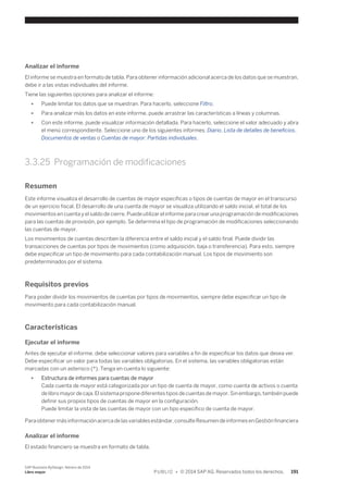 Analizar el informe 
El informe se muestra en formato de tabla. Para obtener información adicional acerca de los datos que se muestran, 
debe ir a las vistas individuales del informe. 
Tiene las siguientes opciones para analizar el informe: 
● Puede limitar los datos que se muestran. Para hacerlo, seleccione Filtro. 
● Para analizar más los datos en este informe, puede arrastrar las características a líneas y columnas. 
● Con este informe, puede visualizar información detallada. Para hacerlo, seleccione el valor adecuado y abra 
el menú correspondiente. Seleccione uno de los siguientes informes: Diario, Lista de detalles de beneficios, 
Documentos de ventas o Cuentas de mayor: Partidas individuales. 
3.3.25 Programación de modificaciones 
Resumen 
Este informe visualiza el desarrollo de cuentas de mayor específicas o tipos de cuentas de mayor en el transcurso 
de un ejercicio fiscal. El desarrollo de una cuenta de mayor se visualiza utilizando el saldo inicial, el total de los 
movimientos en cuenta y el saldo de cierre. Puede utilizar el informe para crear una programación de modificaciones 
para las cuentas de provisión, por ejemplo. Se determina el tipo de programación de modificaciones seleccionando 
las cuentas de mayor. 
Los movimientos de cuentas describen la diferencia entre el saldo inicial y el saldo final. Puede dividir las 
transacciones de cuentas por tipos de movimientos (como adquisición, baja o transferencia). Para esto, siempre 
debe especificar un tipo de movimiento para cada contabilización manual. Los tipos de movimiento son 
predeterminados por el sistema. 
Requisitos previos 
Para poder dividir los movimientos de cuentas por tipos de movimientos, siempre debe especificar un tipo de 
movimiento para cada contabilización manual. 
Características 
Ejecutar el informe 
Antes de ejecutar el informe, debe seleccionar valores para variables a fin de especificar los datos que desea ver. 
Debe especificar un valor para todas las variables obligatorias. En el sistema, las variables obligatorias están 
marcadas con un asterisco (*). Tenga en cuenta lo siguiente: 
● Estructura de informes para cuentas de mayor 
Cada cuenta de mayor está categorizada por un tipo de cuenta de mayor, como cuenta de activos o cuenta 
de libro mayor de caja. El sistema propone diferentes tipos de cuentas de mayor. Sin embargo, también puede 
definir sus propios tipos de cuentas de mayor en la configuración. 
Puede limitar la vista de las cuentas de mayor con un tipo específico de cuenta de mayor. 
Para obtener más información acerca de las variables estándar, consulte Resumen de informes en Gestión financiera 
Analizar el informe 
El estado financiero se muestra en formato de tabla. 
SAP Business ByDesign, febrero de 2014 
Libro mayor P U B L I C • © 2014 SAP AG. Reservados todos los derechos. 191 
 