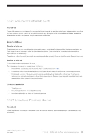 3.3.26 Acreedores: Historial de cuenta 
Resumen 
Puede utilizar este informe para elaborar una lista del saldo inicial, las partidas individuales relevantes y el saldo final 
de cada acreedor en una cuenta de reconciliación concreta. A diferencia del informe Lista de saldos acreedores, 
este informe muestra las partidas individuales de los acreedores. 
Características 
Ejecutar el informe 
Antes de ejecutar el informe, debe seleccionar valores para variables a fin de especificar los datos que desea ver. 
Debe especificar un valor para todas las variables obligatorias. En el sistema, las variables obligatorias están 
marcadas con un asterisco (*). 
Para obtener más información acerca de las variables estándar, consulte Resumen de informes en Gestión financiera 
Analizar el informe 
El informe se muestra en formato de tabla. 
Tiene las siguientes opciones para analizar el informe: 
● Puede limitar los datos que se muestran. Para hacerlo, seleccione Filtro. 
● Para seguir analizando datos en este informe, puede arrastrar las características a las filas y columnas. 
● Desde cada posición individual que se muestra, puede desglosar los detalles relevantes. Para hacerlo, 
seleccione el valor adecuado y abra el menú correspondiente. De esta manera, puede visualizar la entrada 
relevante del diario para una partida individual. 
Consulte también 
● Vista Informes 
● Resumen de informes en Gestión financiera 
● Resumen de fuentes de datos en Gestión financiera 
3.3.27 Acreedores: Posiciones abiertas 
Resumen 
Puede utilizar este informe para enumerar todas las partidas abiertas por cuenta de mayor y acreedor para una 
fecha dada. 
SAP Business ByDesign, febrero de 2014 
Libro mayor P U B L I C • © 2014 SAP AG. Reservados todos los derechos. 193 
 