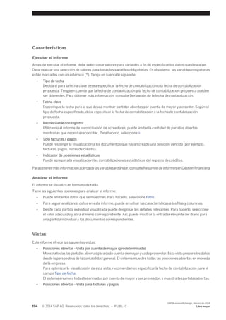 Características 
Ejecutar el informe 
Antes de ejecutar el informe, debe seleccionar valores para variables a fin de especificar los datos que desea ver. 
Debe realizar una selección de valores para todas las variables obligatorias. En el sistema, las variables obligatorias 
están marcadas con un asterisco (*). Tenga en cuenta lo siguiente: 
● Tipo de fecha 
Decida si para la fecha clave desea especificar la fecha de contabilización o la fecha de contabilización 
propuesta. Tenga en cuenta que la fecha de contabilización y la fecha de contabilización propuesta pueden 
ser diferentes. Para obtener más información, consulte Derivación de la fecha de contabilización. 
● Fecha clave 
Especifique la fecha para la que desea mostrar partidas abiertas por cuenta de mayor y acreedor. Según el 
tipo de fecha especificado, debe especificar la fecha de contabilización o la fecha de contabilización 
propuesta. 
● Reconciliable con registro 
Utilizando el informe de reconciliación de acreedores, puede limitar la cantidad de partidas abiertas 
mostradas que necesita reconciliar. Para hacerlo, seleccione X. 
● Sólo facturas / pagos 
Puede restringir la visualización a los documentos que hayan creado una posición vencida (por ejemplo, 
facturas, pagos, notas de crédito). 
● Indicador de posiciones estadísticas 
Puede agregar a la visualización las contabilizaciones estadísticas del registro de créditos. 
Para obtener más información acerca de las variables estándar, consulte Resumen de informes en Gestión financiera 
Analizar el informe 
El informe se visualiza en formato de tabla. 
Tiene las siguientes opciones para analizar el informe: 
● Puede limitar los datos que se muestran. Para hacerlo, seleccione Filtro. 
● Para seguir analizando datos en este informe, puede arrastrar las características a las filas y columnas. 
● Desde cada partida individual visualizada puede desglosar los detalles relevantes. Para hacerlo, seleccione 
el valor adecuado y abra el menú correspondiente. Así, puede mostrar la entrada relevante del diario para 
una partida individual y los documentos correspondientes. 
Vistas 
Este informe ofrece las siguientes vistas: 
● Posiciones abiertas - Vista por cuenta de mayor (predeterminada) 
Muestra todas las partidas abiertas para cada cuenta de mayor y cada proveedor. Esta vista prepara los datos 
desde la perspectiva de la contabilidad general. El sistema muestra todas las posiciones abiertas en moneda 
de la empresa. 
Para optimizar la visualización de esta vista, recomendamos especificar la fecha de contabilización para el 
campo Tipo de fecha. 
El sistema enumera todas las entradas por cuenta de mayor y por proveedor, y muestra las partidas abiertas. 
● Posiciones abiertas - Vista para facturas y pagos 
194 © 2014 SAP AG. Reservados todos los derechos. • P U B L I C 
SAP Business ByDesign, febrero de 2014 
Libro mayor 
 