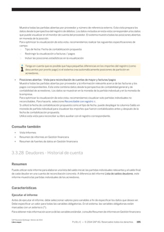 Muestra todas las partidas abiertas por proveedor y número de referencia externo. Esta vista prepara los 
datos desde la perspectiva del registro de débitos. Los datos incluidos en esta vista corresponden a los datos 
que puede visualizar en el monitor de cuenta del proveedor. El sistema muestra todas las posiciones abiertas 
en moneda de la posición. 
Para optimizar la visualización de esta vista, recomendamos realizar las siguientes especificaciones de 
campo: 
○ Tipo de fecha: Fecha de contabilización propuesta 
○ Restringir la visualización a facturas / pagos 
○ Incluir las posiciones estadísticas en la visualización 
Tenga en cuenta que es posible que haya pequeñas diferencias en los importes del registro (como 
descuentos por pronto pago) si el sistema crea automáticamente posiciones de partición en 
acreedores. 
● Posiciones abiertas - Vista para reconciliación de cuentas de mayor y facturas/pagos 
Muestra todas las partidas abiertas por proveedor y la información relevante acerca de las facturas y los 
pagos correspondientes. Esta vista combina datos desde la perspectiva de contabilidad general y de 
contabilidad de acreedores. Los datos se muestran en la moneda de la partida individual y en la moneda de 
la empresa. 
Para optimizar la visualización de esta vista, recomendamos visualizar solo partidas individuales no 
reconciliables. Para hacerlo, seleccione Reconciliable con registro X. 
Si utilizó la fecha de contabilización propuesta como el tipo de fecha, puede desplegar la columna Saldo en 
moneda de partida individual para visualizar los importes que fueron contabilizados antes y después de la 
fecha de contabilización propuesta. 
Utilice esta vista para reconciliar su libro auxiliar con el registro correspondiente. 
Consulte también 
● Vista Informes 
● Resumen de informes en Gestión financiera 
● Resumen de fuentes de datos en Gestión financiera 
3.3.28 Deudores - Historial de cuenta 
Resumen 
Puede utilizar este informe para elaborar una lista del saldo inicial, las partidas individuales relevantes y el saldo final 
de cada deudor en una cuenta de reconciliación concreta. A diferencia del informe Lista de saldos deudores, este 
informe muestra las partidas individuales de los acreedores. 
Características 
Ejecutar el informe 
Antes de ejecutar el informe, debe seleccionar valores para variables a fin de especificar los datos que desea ver. 
Debe especificar un valor para todas las variables obligatorias. En el sistema, las variables obligatorias están 
marcadas con un asterisco (*). 
Para obtener más información acerca de las variables estándar, consulte Resumen de informes en Gestión financiera 
SAP Business ByDesign, febrero de 2014 
Libro mayor P U B L I C • © 2014 SAP AG. Reservados todos los derechos. 195 
 