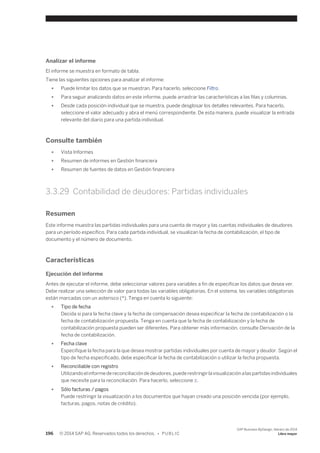 Analizar el informe 
El informe se muestra en formato de tabla. 
Tiene las siguientes opciones para analizar el informe: 
● Puede limitar los datos que se muestran. Para hacerlo, seleccione Filtro. 
● Para seguir analizando datos en este informe, puede arrastrar las características a las filas y columnas. 
● Desde cada posición individual que se muestra, puede desglosar los detalles relevantes. Para hacerlo, 
seleccione el valor adecuado y abra el menú correspondiente. De esta manera, puede visualizar la entrada 
relevante del diario para una partida individual. 
Consulte también 
● Vista Informes 
● Resumen de informes en Gestión financiera 
● Resumen de fuentes de datos en Gestión financiera 
3.3.29 Contabilidad de deudores: Partidas individuales 
Resumen 
Este informe muestra las partidas individuales para una cuenta de mayor y las cuentas individuales de deudores 
para un período específico. Para cada partida individual, se visualizan la fecha de contabilización, el tipo de 
documento y el número de documento. 
Características 
Ejecución del informe 
Antes de ejecutar el informe, debe seleccionar valores para variables a fin de especificar los datos que desea ver. 
Debe realizar una selección de valor para todas las variables obligatorias. En el sistema, las variables obligatorias 
están marcadas con un asterisco (*). Tenga en cuenta lo siguiente: 
● Tipo de fecha 
Decida si para la fecha clave y la fecha de compensación desea especificar la fecha de contabilización o la 
fecha de contabilización propuesta. Tenga en cuenta que la fecha de contabilización y la fecha de 
contabilización propuesta pueden ser diferentes. Para obtener más información, consulte Derivación de la 
fecha de contabilización. 
● Fecha clave 
Especifique la fecha para la que desea mostrar partidas individuales por cuenta de mayor y deudor. Según el 
tipo de fecha especificado, debe especificar la fecha de contabilización o utilizar la fecha propuesta. 
● Reconciliable con registro 
Utilizando el informe de reconciliación de deudores, puede restringir la visualización a las partidas individuales 
que necesite para la reconciliación. Para hacerlo, seleccione X. 
● Sólo facturas / pagos 
Puede restringir la visualización a los documentos que hayan creado una posición vencida (por ejemplo, 
facturas, pagos, notas de crédito). 
196 © 2014 SAP AG. Reservados todos los derechos. • P U B L I C 
SAP Business ByDesign, febrero de 2014 
Libro mayor 
 