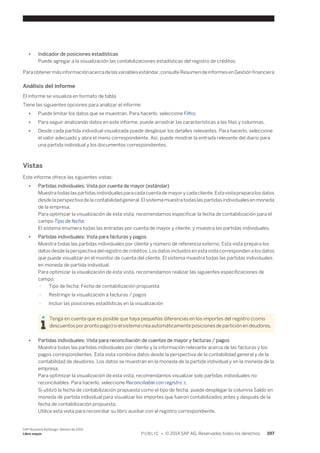 ● Indicador de posiciones estadísticas 
Puede agregar a la visualización las contabilizaciones estadísticas del registro de créditos. 
Para obtener más información acerca de las variables estándar, consulte Resumen de informes en Gestión financiera 
Análisis del informe 
El informe se visualiza en formato de tabla. 
Tiene las siguientes opciones para analizar el informe: 
● Puede limitar los datos que se muestran. Para hacerlo, seleccione Filtro. 
● Para seguir analizando datos en este informe, puede arrastrar las características a las filas y columnas. 
● Desde cada partida individual visualizada puede desglosar los detalles relevantes. Para hacerlo, seleccione 
el valor adecuado y abra el menú correspondiente. Así, puede mostrar la entrada relevante del diario para 
una partida individual y los documentos correspondientes. 
Vistas 
Este informe ofrece las siguientes vistas: 
● Partidas individuales: Vista por cuenta de mayor (estándar) 
Muestra todas las partidas individuales para cada cuenta de mayor y cada cliente. Esta vista prepara los datos 
desde la perspectiva de la contabilidad general. El sistema muestra todas las partidas individuales en moneda 
de la empresa. 
Para optimizar la visualización de esta vista, recomendamos especificar la fecha de contabilización para el 
campo Tipo de fecha. 
El sistema enumera todas las entradas por cuenta de mayor y cliente, y muestra las partidas individuales. 
● Partidas individuales: Vista para facturas y pagos 
Muestra todas las partidas individuales por cliente y número de referencia externo. Esta vista prepara los 
datos desde la perspectiva del registro de créditos. Los datos incluidos en esta vista corresponden a los datos 
que puede visualizar en el monitor de cuenta del cliente. El sistema muestra todas las partidas individuales 
en moneda de partida individual. 
Para optimizar la visualización de esta vista, recomendamos realizar las siguientes especificaciones de 
campo: 
○ Tipo de fecha: Fecha de contabilización propuesta 
○ Restringir la visualización a facturas / pagos 
○ Incluir las posiciones estadísticas en la visualización 
Tenga en cuenta que es posible que haya pequeñas diferencias en los importes del registro (como 
descuentos por pronto pago) si el sistema crea automáticamente posiciones de partición en deudores. 
● Partidas individuales: Vista para reconciliación de cuentas de mayor y facturas / pagos 
Muestra todas las partidas individuales por cliente y la información relevante acerca de las facturas y los 
pagos correspondientes. Esta vista combina datos desde la perspectiva de la contabilidad general y de la 
contabilidad de deudores. Los datos se muestran en la moneda de la partida individual y en la moneda de la 
empresa. 
Para optimizar la visualización de esta vista, recomendamos visualizar solo partidas individuales no 
reconciliables. Para hacerlo, seleccione Reconciliable con registro X. 
Si utilizó la fecha de contabilización propuesta como el tipo de fecha, puede desplegar la columna Saldo en 
moneda de partida individual para visualizar los importes que fueron contabilizados antes y después de la 
fecha de contabilización propuesta. 
Utilice esta vista para reconciliar su libro auxiliar con el registro correspondiente. 
SAP Business ByDesign, febrero de 2014 
Libro mayor P U B L I C • © 2014 SAP AG. Reservados todos los derechos. 197 
 