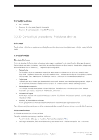 Consulte también 
● Vista Informes 
● Resumen de informes en Gestión financiera 
● Resumen de fuentes de datos en Gestión financiera 
3.3.30 Contabilidad de deudores - Posiciones abiertas 
Resumen 
Puede utilizar este informe para enumerar todas las partidas abiertas por cuenta de mayor y deutor para una fecha 
dada. 
Características 
Ejecutar el informe 
Antes de ejecutar el informe, debe seleccionar valores para variables a fin de especificar los datos que desea ver. 
Debe realizar una selección de valor para todas las variables obligatorias. En el sistema, las variables obligatorias 
están marcadas con un asterisco (*). Tenga en cuenta lo siguiente: 
● Tipo de fecha 
Decida si para la fecha clave desea especificar la fecha de contabilización o la fecha de contabilización 
propuesta. Tenga en cuenta que la fecha de contabilización y la fecha de contabilización propuesta pueden 
ser diferentes. Para obtener más información, consulte Derivación de la fecha de contabilización. 
● Fecha clave 
Especifique la fecha para la que desea mostrar posiciones abiertas por cuenta de mayor y deudor. Según el 
tipo de fecha especificado, debe especificar la fecha de contabilización o utilizar la fecha propuesta. 
● Reconciliable con registro 
Utilizando el informe de reconciliación de acreedores, puede limitar la cantidad de posiciones abiertas 
mostradas que necesita reconciliar. Para hacerlo, seleccione X. 
● Sólo facturas/pagos 
Puede elegir mostrar sólo los documentos que crearon una posición vencida (por ejemplo, facturas, pagos, 
notas de crédito). 
● Indicador de posiciones estadísticas 
Puede agregar a la visualización las contabilizaciones estadísticas del registro de créditos. 
Para obtener más información acerca de las variables estándar, consulte Resumen de informes en Gestión financiera 
Analizar el informe 
El informe se muestra en formato de tabla. 
Tiene las siguientes opciones para analizar el informe: 
● Puede limitar los datos que se muestran. Para hacerlo, seleccione Filtro. 
● Para seguir analizando datos en este informe, puede arrastrar las características a las filas y columnas. 
198 © 2014 SAP AG. Reservados todos los derechos. • P U B L I C 
SAP Business ByDesign, febrero de 2014 
Libro mayor 
 