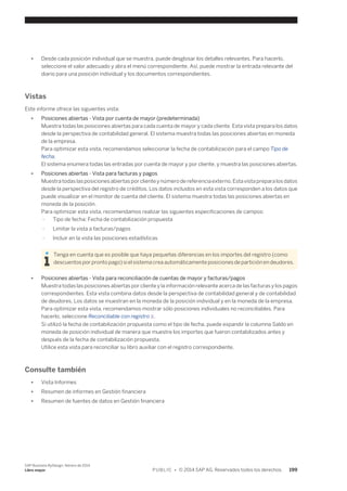 ● Desde cada posición individual que se muestra, puede desglosar los detalles relevantes. Para hacerlo, 
seleccione el valor adecuado y abra el menú correspondiente. Así, puede mostrar la entrada relevante del 
diario para una posición individual y los documentos correspondientes. 
Vistas 
Este informe ofrece las siguientes vista: 
● Posiciones abiertas - Vista por cuenta de mayor (predeterminada) 
Muestra todas las posiciones abiertas para cada cuenta de mayor y cada cliente. Esta vista prepara los datos 
desde la perspectiva de contabilidad general. El sistema muestra todas las posiciones abiertas en moneda 
de la empresa. 
Para optimizar esta vista, recomendamos seleccionar la fecha de contabilización para el campo Tipo de 
fecha. 
El sistema enumera todas las entradas por cuenta de mayor y por cliente, y muestra las posiciones abiertas. 
● Posiciones abiertas - Vista para facturas y pagos 
Muestra todas las posiciones abiertas por cliente y número de referencia externo. Esta vista prepara los datos 
desde la perspectiva del registro de créditos. Los datos incluidos en esta vista corresponden a los datos que 
puede visualizar en el monitor de cuenta del cliente. El sistema muestra todas las posiciones abiertas en 
moneda de la posición. 
Para optimizar esta vista, recomendamos realizar las siguientes especificaciones de campos: 
○ Tipo de fecha: Fecha de contabilización propuesta 
○ Limitar la vista a facturas/pagos 
○ Incluir en la vista las posiciones estadísticas 
Tenga en cuenta que es posible que haya pequeñas diferencias en los importes del registro (como 
descuentos por pronto pago) si el sistema crea automáticamente posiciones de partición en deudores. 
● Posiciones abiertas - Vista para reconciliación de cuentas de mayor y facturas/pagos 
Muestra todas las posiciones abiertas por cliente y la información relevante acerca de las facturas y los pagos 
correspondientes. Esta vista combina datos desde la perspectiva de contabilidad general y de contabilidad 
de deudores. Los datos se muestran en la moneda de la posición individual y en la moneda de la empresa. 
Para optimizar esta vista, recomendamos mostrar sólo posiciones individuales no reconciliables. Para 
hacerlo, seleccione Reconciliable con registro X. 
Si utilizó la fecha de contabilización propuesta como el tipo de fecha, puede expandir la columna Saldo en 
moneda de posición individual de manera que muestre los importes que fueron contabilizados antes y 
después de la fecha de contabilización propuesta. 
Utilice esta vista para reconciliar su libro auxiliar con el registro correspondiente. 
Consulte también 
● Vista Informes 
● Resumen de informes en Gestión financiera 
● Resumen de fuentes de datos en Gestión financiera 
SAP Business ByDesign, febrero de 2014 
Libro mayor P U B L I C • © 2014 SAP AG. Reservados todos los derechos. 199 
 