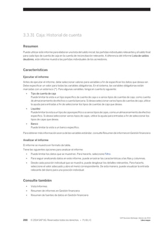 3.3.31 Caja: Historial de cuenta 
Resumen 
Puede utilizar este informe para elaborar una lista del saldo inicial, las partidas individuales relevantes y el saldo final 
para cada tipo de cuenta de caja en la cuenta de reconciliación relevante. A diferencia del informe Lista de saldos 
deudores, este informe muestra las partidas individuales de los acreedores. 
Características 
Ejecutar el informe 
Antes de ejecutar el informe, debe seleccionar valores para variables a fin de especificar los datos que desea ver. 
Debe especificar un valor para todas las variables obligatorias. En el sistema, las variables obligatorias están 
marcadas con un asterisco (*). Para algunas variables, tenga en cuenta lo siguiente: 
● Tipo de cuenta de caja 
Puede limitar la vista a un tipo específico de cuenta de caja o a varios tipos de cuentas de caja, como cuenta 
de almacenamiento de efectivo o cuenta bancaria. Si desea seleccionar varios tipos de cuentas de caja, utilice 
la ayuda para entradas a fin de seleccionar los tipos de cuentas de caja que desea. 
● Liquidez 
Puede limitar la vista a un tipo de caja específico o a varios tipos de cajas, como un almacenamiento de efectivo 
específico. Si desea seleccionar varios tipos de cajas, utilice la ayuda para entradas a fin de seleccionar los 
tipos de cajas que desea. 
● Banco 
Puede limitar la vista a un banco específico. 
Para obtener más información acerca de las variables estándar, consulte Resumen de informes en Gestión financiera 
Analizar el informe 
El informe se muestra en formato de tabla. 
Tiene las siguientes opciones para analizar el informe: 
● Puede limitar los datos que se muestran. Para hacerlo, seleccione Filtro. 
● Para seguir analizando datos en este informe, puede arrastrar las características a las filas y columnas. 
● Desde cada posición individual que se muestra, puede desglosar los detalles relevantes. Para hacerlo, 
seleccione el valor adecuado y abra el menú correspondiente. De esta manera, puede visualizar la entrada 
relevante del diario para una posición individual. 
Consulte también 
● Vista Informes 
● Resumen de informes en Gestión financiera 
● Resumen de fuentes de datos en Gestión financiera 
200 © 2014 SAP AG. Reservados todos los derechos. • P U B L I C 
SAP Business ByDesign, febrero de 2014 
Libro mayor 
 