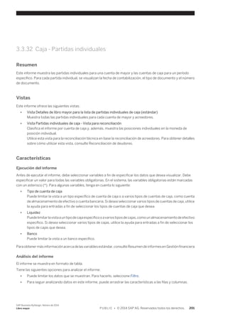 3.3.32 Caja - Partidas individuales 
Resumen 
Este informe muestra las partidas individuales para una cuenta de mayor y las cuentas de caja para un período 
específico. Para cada partida individual, se visualizan la fecha de contabilización, el tipo de documento y el número 
de documento. 
Vistas 
Este informe ofrece las siguientes vistas: 
● Vista Detalles de libro mayor para la lista de partidas individuales de caja (estándar) 
Muestra todas las partidas individuales para cada cuenta de mayor y acreedores. 
● Vista Partidas individuales de caja - Vista para reconciliación 
Clasifica el informe por cuenta de caja y, además, muestra las posiciones individuales en la moneda de 
posición individual. 
Utilice esta vista para la reconciliación técnica en base la reconciliación de acreedores. Para obtener detalles 
sobre cómo utilizar esta vista, consulte Reconciliación de deudores. 
Características 
Ejecución del informe 
Antes de ejecutar el informe, debe seleccionar variables a fin de especificar los datos que desea visualizar. Debe 
especificar un valor para todas las variables obligatorias. En el sistema, las variables obligatorias están marcadas 
con un asterisco (*). Para algunas variables, tenga en cuenta lo siguiente: 
● Tipo de cuenta de caja 
Puede limitar la vista a un tipo específico de cuenta de caja o a varios tipos de cuentas de caja, como cuenta 
de almacenamiento de efectivo o cuenta bancaria. Si desea seleccionar varios tipos de cuentas de caja, utilice 
la ayuda para entradas a fin de seleccionar los tipos de cuentas de caja que desea. 
● Liquidez 
Puede limitar la vista a un tipo de caja específico o a varios tipos de cajas, como un almacenamiento de efectivo 
específico. Si desea seleccionar varios tipos de cajas, utilice la ayuda para entradas a fin de seleccionar los 
tipos de cajas que desea. 
● Banco 
Puede limitar la vista a un banco específico. 
Para obtener más información acerca de las variables estándar, consulte Resumen de informes en Gestión financiera 
Análisis del informe 
El informe se muestra en formato de tabla. 
Tiene las siguientes opciones para analizar el informe: 
● Puede limitar los datos que se muestran. Para hacerlo, seleccione Filtro. 
● Para seguir analizando datos en este informe, puede arrastrar las características a las filas y columnas. 
SAP Business ByDesign, febrero de 2014 
Libro mayor P U B L I C • © 2014 SAP AG. Reservados todos los derechos. 201 
 