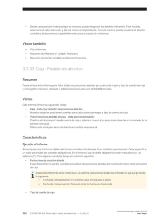 ● Desde cada posición individual que se muestra, puede desglosar los detalles relevantes. Para hacerlo, 
seleccione el valor adecuado y abra el menú correspondiente. De esta manera, puede visualizar el asiento 
contable y el documento original relevantes para una posición individual. 
Véase también 
● Vista Informes 
● Resumen de informes en Gestión financiera 
● Resumen de fuentes de datos en Gestión financiera 
3.3.33 Caja - Posiciones abiertas 
Resumen 
Puede utilizar este informe para listar todas las posiciones abiertas por cuenta de mayor y tipo de cuenta de caja 
(como gastos menores, cheques o saldos bancarios) para una fecha determinada. 
Vistas 
Este informe ofrece las siguientes vistas: 
● Caja - Vista (por defecto) de posiciones abiertas 
Muestra todas las posiciones abiertas para cada cuenta de mayor y tipo de cuenta de caja. 
● Vista Posiciones abiertas de caja - Vista para reconciliación 
Clasifica el informe por tipo de cuenta de caja y, además, muestra las posiciones abiertas en la moneda de la 
partida individual. 
Utilice esta vista para la reconciliación en sentido empresarial. 
Características 
Ejecutar el informe 
Antes de ejecutar el informe, debe seleccionar variables a fin de especificar los datos que desea ver. Debe especificar 
un valor para todas las variables obligatorias. En el sistema, las variables obligatorias están marcadas con un 
asterisco (*). Para algunas variables, tenga en cuenta lo siguiente: 
● Fecha clave de posición abierta 
Especifique la fecha para la que desea visualizar las posiciones abiertas por cuenta de mayor y tipo de cuenta 
de caja. 
Independientemente de la fecha clave, el sistema seleccionará todas las entradas en las que proceda 
lo siguiente: 
● Fecha de contabilización: En la fecha clave introducida o antes 
● Fecha de compensación: Después de la fecha clave introducida 
● Tipo de cuenta de caja 
202 © 2014 SAP AG. Reservados todos los derechos. • P U B L I C 
SAP Business ByDesign, febrero de 2014 
Libro mayor 
 