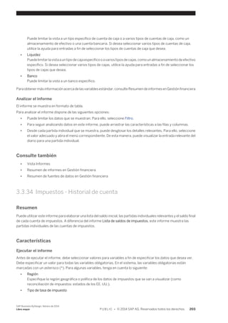 Puede limitar la vista a un tipo específico de cuenta de caja o a varios tipos de cuentas de caja, como un 
almacenamiento de efectivo o una cuenta bancaria. Si desea seleccionar varios tipos de cuentas de caja, 
utilice la ayuda para entradas a fin de seleccionar los tipos de cuentas de caja que desea. 
● Liquidez 
Puede limitar la vista a un tipo de caja específico o a varios tipos de cajas, como un almacenamiento de efectivo 
específico. Si desea seleccionar varios tipos de cajas, utilice la ayuda para entradas a fin de seleccionar los 
tipos de cajas que desea. 
● Banco 
Puede limitar la vista a un banco específico. 
Para obtener más información acerca de las variables estándar, consulte Resumen de informes en Gestión financiera 
Analizar el informe 
El informe se muestra en formato de tabla. 
Para analizar el informe dispone de las siguientes opciones: 
● Puede limitar los datos que se muestran. Para ello, seleccione Filtro. 
● Para seguir analizando datos en este informe, puede arrastrar las características a las filas y columnas. 
● Desde cada partida individual que se muestra, puede desglosar los detalles relevantes. Para ello, seleccione 
el valor adecuado y abra el menú correspondiente. De esta manera, puede visualizar la entrada relevante del 
diario para una partida individual. 
Consulte también 
● Vista Informes 
● Resumen de informes en Gestión financiera 
● Resumen de fuentes de datos en Gestión financiera 
3.3.34 Impuestos - Historial de cuenta 
Resumen 
Puede utilizar este informe para elaborar una lista del saldo inicial, las partidas individuales relevantes y el saldo final 
de cada cuenta de impuestos. A diferencia del informe Lista de saldos de impuestos, este informe muestra las 
partidas individuales de las cuentas de impuestos. 
Características 
Ejecutar el informe 
Antes de ejecutar el informe, debe seleccionar valores para variables a fin de especificar los datos que desea ver. 
Debe especificar un valor para todas las variables obligatorias. En el sistema, las variables obligatorias están 
marcadas con un asterisco (*). Para algunas variables, tenga en cuenta lo siguiente: 
● Región 
Especifique la región geográfica o política de los datos de impuestos que se van a visualizar (como 
reconciliación de impuestos: estados de los EE. UU.). 
● Tipo de tasa de impuesto 
SAP Business ByDesign, febrero de 2014 
Libro mayor P U B L I C • © 2014 SAP AG. Reservados todos los derechos. 203 
 