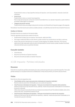 Puede limitar la vista a un tipo específico de tasa de impuesto, como tasa estándar, reducida o exenta de 
impuestos. 
● Evento fiscal 
Puede limitar la vista a un evento fiscal específico. 
Para un tipo de transacción comercial, el evento fiscal determina si se calculan impuestos y quién (cliente o 
proveedor) debe pagar los impuestos. 
● Categoría de posición vencida 
Puede limitar la vista a una categoría de posición vencida, como Deuda fiscal, Impuesto a pagar o No asignado. 
Para obtener más información acerca de las variables estándar, consulte Resumen de informes en Gestión financiera 
Analizar el informe 
El estado financiero se muestra en formato de tabla. 
Tiene las siguientes opciones para analizar el informe: 
● Puede limitar los datos que se muestran. Para hacerlo, seleccione Filtro. 
● Para seguir analizando datos en este informe, puede arrastrar las características a las filas y columnas. 
● Desde cada posición individual que se muestra, puede desglosar los detalles relevantes. Para hacerlo, 
seleccione el valor adecuado y abra el menú correspondiente. De esta manera, puede visualizar la entrada 
relevante del diario para una partida individual. 
Consulte también 
● Vista Informes 
● Resumen de informes en Gestión financiera 
● Resumen de fuentes de datos en Gestión financiera 
3.3.35 Impuesto - Partidas individuales 
Resumen 
Este informe visualiza las partidas individuales para cada cuenta de impuestos para un período específico. Para cada 
partida individual, se visualizan la fecha de contabilización, el tipo de documento y el número de documento. 
Vistas 
Este informe ofrece las siguientes vista: 
● Vista Detalles de libro mayor para posiciones individuales de impuestos (estándar) 
Muestra todas las posiciones individuales para una cuenta de impuestos. 
● Vista Posiciones individuales de impuestos - Vista para reconciliación de impuestos sobre productos 
Clasifica el informe por tipo de evento fiscal y, además, muestra las posiciones individuales en la moneda de 
la posición individual. 
Utilice esta vista para reconciliación técnica en base la reconciliación fiscal. Para obtener detalles sobre cómo 
utilizar esta vista, consulte Reconciliación fiscal. 
● Vista Posiciones individuales de impuestos - Vista para reconciliación de retención de impuestos 
Clasifica el informe por tipo de retención de impuestos y, además, muestra las posiciones individuales en la 
moneda de la posición individual. 
204 © 2014 SAP AG. Reservados todos los derechos. • P U B L I C 
SAP Business ByDesign, febrero de 2014 
Libro mayor 
 