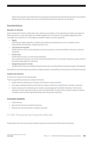 Utilice esta vista para reconciliación técnica en base la reconciliación de retención de impuestos. Para obtener 
detalles sobre cómo utilizar esta vista, consulte Reconciliación de retención de impuestos. 
Características 
Ejecutar el informe 
Antes de ejecutar el informe, debe seleccionar valores para variables a fin de especificar los datos que desea ver. 
Debe especificar un valor para todas las variables obligatorias. En el sistema, las variables obligatorias están 
marcadas con un asterisco (*). Para algunas variables, tenga en cuenta lo siguiente: 
● Región 
Especifique la región geográfica o política de los datos de impuestos que se van a visualizar (como 
reconciliación de impuestos: estados de los EE. UU.). 
● Tipo de tasa de impuesto 
Puede limitar la vista a un tipo específico de tasa de impuesto, como tasa estándar, reducida o exenta de 
impuestos. 
● Evento fiscal 
Puede limitar la vista a un evento fiscal específico. 
Para un tipo de transacción comercial, el evento fiscal determina si se calculan impuestos y quién (cliente o 
proveedor) debe pagar los impuestos. 
● Categoría de posición vencida 
Puede limitar la vista a una categoría de posición vencida, como Deuda fiscal, Impuesto a pagar o No asignado. 
Para obtener más información acerca de las variables estándar, consulte Resumen de informes en Gestión financiera 
Análisis del informe 
El informe se muestra en formato de tabla. 
Tiene las siguientes opciones para analizar el informe: 
● Puede limitar los datos que se muestran. Para hacerlo, seleccione Filtro. 
● Para seguir analizando datos en este informe, puede arrastrar las características a las filas y columnas. 
● Desde cada posición individual que se muestra, puede desglosar los detalles relevantes. Para hacerlo, 
seleccione el valor adecuado y abra el menú correspondiente. De esta manera, puede visualizar el asiento 
contable y el documento original relevantes para una posición individual. 
Consulte también 
● Vista Informes 
● Resumen de informes en Gestión financiera 
● Resumen de fuentes de datos en Gestión financiera 
3.3.36 Posiciones de impuesto diferido 
Puede utilizar este informe para listar todas las posiciones de impuesto diferido para cierta fecha. 
SAP Business ByDesign, febrero de 2014 
Libro mayor P U B L I C • © 2014 SAP AG. Reservados todos los derechos. 205 
 