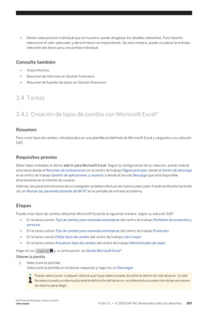 ● Desde cada posición individual que se muestra, puede desglosar los detalles relevantes. Para hacerlo, 
seleccione el valor adecuado y abra el menú correspondiente. De esta manera, puede visualizar la entrada 
relevante del diario para una partida individual. 
Consulte también 
● Vista Informes 
● Resumen de informes en Gestión financiera 
● Resumen de fuentes de datos en Gestión financiera 
3.4 Tareas 
3.4.1 Creación de tipos de cambio con Microsoft Excel® 
Resumen 
Para crear tipos de cambio, introdúzcalos en una plantilla predefinida de Microsoft Excel y cárguelos a su solución 
SAP. 
Requisitos previos 
Debe haber instalado el último add-In para Microsoft Excel. Según la configuración de su solución, puede realizar 
esta tarea desde el Resumen de autoservicios en el centro de trabajo Página principal, desde el Centro de descarga 
en el centro de trabajo Gestión de aplicaciones y usuarios o desde el vínculo Descarga que está disponible 
directamente en la interfaz de usuario. 
Además, las parametrizaciones de su navegador se deben efectuar de manera adecuada. Puede verificarlo haciendo 
clic en Revisar las parametrizaciones de Mi PC en la pantalla de entrada al sistema. 
Etapas 
Puede crear tipos de cambio utilizando Microsoft Excel de la siguiente manera, según su solución SAP: 
● En la tarea común Tipo de cambio para monedas extranjeras del centro de trabajo Portafolio de productos y 
servicios 
● En la tarea común Tipo de cambio para monedas extranjeras del centro de trabajo Productos 
● En la tarea común Editar tipos de cambio del centro de trabajo Libro mayor 
● En la tarea común Actualizar tipos de cambio del centro de trabajo Administrador de viajes 
Haga clic en Importar y, a continuación, en Desde Microsoft Excel®. 
Obtener la plantilla 
1. Seleccione la plantilla. 
Seleccione la plantilla en el idioma requerido y haga clic en Descargar. 
Puede seleccionar cualquier idioma que haya seleccionado durante la definición del alcance. Si sólo 
ha seleccionado un idioma durante la definición del alcance, no obtendrá una selección de las versiones 
de idioma para elegir. 
SAP Business ByDesign, febrero de 2014 
Libro mayor P U B L I C • © 2014 SAP AG. Reservados todos los derechos. 207 
 