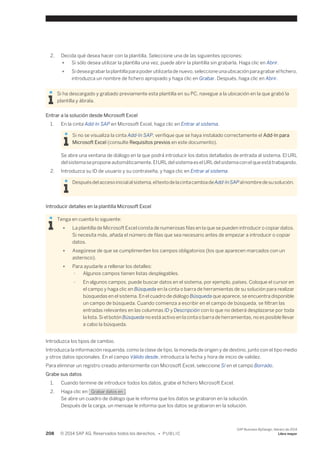 2. Decida qué desea hacer con la plantilla. Seleccione una de las siguientes opciones: 
● Si sólo desea utilizar la plantilla una vez, puede abrir la plantilla sin grabarla. Haga clic en Abrir. 
● Si desea grabar la plantilla para poder utilizarla de nuevo, seleccione una ubicación para grabar el fichero, 
introduzca un nombre de fichero apropiado y haga clic en Grabar. Después, haga clic en Abrir. 
Si ha descargado y grabado previamente esta plantilla en su PC, navegue a la ubicación en la que grabó la 
plantilla y ábrala. 
Entrar a la solución desde Microsoft Excel 
1. En la cinta Add-In SAP en Microsoft Excel, haga clic en Entrar al sistema. 
Si no se visualiza la cinta Add-In SAP, verifique que se haya instalado correctamente el Add-In para 
Microsoft Excel (consulte Requisitos previos en este documento). 
Se abre una ventana de diálogo en la que podrá introducir los datos detallados de entrada al sistema. El URL 
del sistema se propone automáticamente. El URL del sistema es el URL del sistema con el que está trabajando. 
2. Introduzca su ID de usuario y su contraseña, y haga clic en Entrar al sistema. 
Después del acceso inicial al sistema, el texto de la cinta cambia de Add-In SAP al nombre de su solución. 
Introducir detalles en la plantilla Microsoft Excel 
Tenga en cuenta lo siguiente: 
● La plantilla de Microsoft Excel consta de numerosas filas en la que se pueden introducir o copiar datos. 
Si necesita más, añada el número de filas que sea necesario antes de empezar a introducir o copiar 
datos. 
● Asegúrese de que se cumplimenten los campos obligatorios (los que aparecen marcados con un 
asterisco). 
● Para ayudarle a rellenar los detalles: 
○ Algunos campos tienen listas desplegables. 
○ En algunos campos, puede buscar datos en el sistema, por ejemplo, países. Coloque el cursor en 
el campo y haga clic en Búsqueda en la cinta o barra de herramientas de su solución para realizar 
búsquedas en el sistema. En el cuadro de diálogo Búsqueda que aparece, se encuentra disponible 
un campo de búsqueda. Cuando comienza a escribir en el campo de búsqueda, se filtran las 
entradas relevantes en las columnas ID y Descripción con lo que no deberá desplazarse por toda 
la lista. Si el botón Búsqueda no está activo en la cinta o barra de herramientas, no es posible llevar 
a cabo la búsqueda. 
Introduzca los tipos de cambio. 
Introduzca la información requerida, como la clase de tipo, la moneda de origen y de destino, junto con el tipo medio 
y otros datos opcionales. En el campo Válido desde, introduzca la fecha y hora de inicio de validez. 
Para eliminar un registro creado anteriormente con Microsoft Excel, seleccione Sí en el campo Borrado. 
Grabe sus datos 
1. Cuando termine de introducir todos los datos, grabe el fichero Microsoft Excel. 
2. Haga clic en Grabar datos en . 
Se abre un cuadro de diálogo que le informa que los datos se grabaron en la solución. 
Después de la carga, un mensaje le informa que los datos se grabaron en la solución. 
208 © 2014 SAP AG. Reservados todos los derechos. • P U B L I C 
SAP Business ByDesign, febrero de 2014 
Libro mayor 
 
