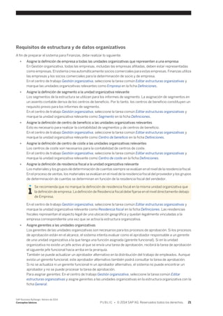Requisitos de estructura y de datos organizativos 
A fin de preparar el sistema para Finanzas, debe realizar lo siguiente: 
● Asigne la definición de empresa a todas las unidades organizativas que representen a una empresa 
En Gestión organizativa, todas las empresas, incluidas las empresas afiliadas, deben estar representadas 
como empresas. El sistema crea automáticamente socios comerciales para estas empresas. Finanzas utiliza 
las empresas y los socios comerciales para la determinación de socio y de empresa. 
En el centro de trabajo Gestión organizativa, seleccione la tarea común Editar estructuras organizativas y 
marque las unidades organizativas relevantes como Empresa en la ficha Definiciones. 
● Asigne la definición de segmento a la unidad organizativa relevante 
Los segmentos de la estructura se utilizan para los informes de segmento. La asignación de segmentos en 
un asiento contable deriva de los centros de beneficio. Por lo tanto, los centros de beneficio constituyen un 
requisito previo para los informes de segmento. 
En el centro de trabajo Gestión organizativa, seleccione la tarea común Editar estructuras organizativas y 
marque la unidad organizativa relevante como Segmento en la ficha Definiciones. 
● Asigne la definición de centro de beneficio a las unidades organizativas relevantes 
Esto es necesario para realizar la contabilidad de segmentos y de centros de beneficio. 
En el centro de trabajo Gestión organizativa, seleccione la tarea común Editar estructuras organizativas y 
marque la unidad organizativa relevante como Centro de beneficio en la ficha Definiciones. 
● Asigne la definición de centro de coste a las unidades organizativas relevantes 
Los centros de coste son necesarios para la contabilidad de centros de coste. 
En el centro de trabajo Gestión organizativa, seleccione la tarea común Editar estructuras organizativas y 
marque la unidad organizativa relevante como Centro de coste en la ficha Definiciones. 
● Asigne la definición de residencia fiscal a la unidad organizativa relevante 
Los materiales y los grupos de determinación de cuentas siempre se evalúan en el nivel de la residencia fiscal. 
En el proceso de ventas, los materiales se evalúan en el nivel de la residencia fiscal del proveedor y los grupos 
de determinación de cuentas se determinan en función de la residencia fiscal del vendedor. 
Se recomienda que no marque la definición de residencia fiscal en la misma unidad organizativa que 
la definición de empresa. La definición de Residencia fiscal debe fijarse en el nivel directamente debajo 
de Empresa. 
En el centro de trabajo Gestión organizativa, seleccione la tarea común Editar estructuras organizativas y 
marque la unidad organizativa relevante como Residencia fiscal en la ficha Definiciones. Las residencias 
fiscales representan el aspecto legal de una ubicación geográfica y quedan legalmente vinculadas a la 
empresa correspondiente una vez que se activa la estructura organizativa. 
● Asigne gerentes a las unidades organizativas 
Los gerentes de las unidades organizativas son necesarios para los procesos de aprobación. Si los procesos 
de aprobación están en el alcance, el sistema intenta evaluar como el aprobador responsable a un gerente 
de una unidad organizativa a la que tenga una función asignada (gerente funcional). Si en la unidad 
organizativa no existe un jefe activo al que se envía una tarea de aprobación, recibirá la tarea de aprobación 
el siguiente jefe funcional hacia arriba en la jerarquía. 
También se puede actualizar un aprobador alternativo en la distribución del trabajo de empleados. Aunque 
exista un gerente funcional, este aprobador alternativo también podrá consultar la tarea de aprobación. 
Si no se actualiza ni un gerente funcional ni un aprobador alternativo, el sistema no puede encontrar un 
aprobador y no se puede procesar la tarea de aprobación. 
Para asignar gerentes: En el centro de trabajo Gestión organizativa, seleccione la tarea común Editar 
estructuras organizativas y asigne gerentes a las unidades organizativas en la estructura organizativa con la 
ficha General. 
SAP Business ByDesign, febrero de 2014 
Conceptos básicos P U B L I C • © 2014 SAP AG. Reservados todos los derechos. 21 
 