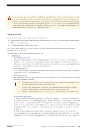 La creación automática de materiales individuales o activos fijos durante el proceso de aprovisionamiento 
y facturación puede representar una violación de la política de separación de funciones de su empresa. 
Si no se han especificado normas para determinar la clase de activos fijos para la categoría de productos 
y la empresa, seguro que habrá una separación de funciones. En este caso, los costes de adquisición del 
material individual o del activo fijo son cobrados. Debe crear el activo fijo manualmente y contabilizar los 
costes de adquisición en el centro de trabajo Activos fijos. 
Datos maestros 
Los datos maestros de un activo fijo incluyen información como: 
● Asignaciones organizativas para clases de activos fijos, centros de coste, centros de beneficio y segmentos. 
● Términos de la depreciación 
● El material individual asignado al activo fijo 
Estos datos pueden obtenerse de la clase de activo fijo, indicada manualmente o determinada en la primera 
contabilización de adquisición. 
Los datos maestros se visualizan en las siguientes fichas: 
● Datos básicos 
○ Descripción de activo fijo 
En el proceso de aprovisionamiento integrado (pedido - recepción de mercancías - verificación de 
factura, o factura sin referencia de pedido), la descripción del producto es transferida desde el pedido 
o la factura hasta la descripción del activo fijo. Si utiliza un material de referencia, la descripción de este 
material se transfiere a la descripción automáticamente. 
○ Fecha de migración 
Si se transfieren activos existentes manual o automáticamente desde sistemas de origen, la fecha de 
migración se incluye en la transferencia. 
○ Clase de activos fijos 
Las clases de activos fijos categorizan activos fijos de acuerdo con el fin comercial, las características y 
los requisitos legales o fiscales. 
● Puede modificar la clase de activo fijo sin contabilizar si el mismo grupo de determinación 
de cuentas es asignado a ambas clases de activo fijo. 
● Si diferentes grupos de determinación de cuentas están asignados a ambas clases de 
activo fijo, debe realizar un traslado a un activo fijo creado recientemente. 
● Siempre puede modificar la clase de activo fijo si el activo fijo no tiene contabilizaciones. 
○ Asignaciones organizativas 
Si utiliza contabilidad de centros de beneficio y reporting de segmento, se recomienda enfáticamente 
que asigne un activo fijo a un centro de coste, ya que el centro de beneficio o el segmento se derivan del 
centro de coste. La asignación a un centro de coste permite una relación causal entre los gastos y el 
centro de coste correspondiente. Sin embargo, solo se realizan las entradas relevantes para la vista de 
valoración del libro mayor utilizando los valores de depreciación calculados para la vista de valoración 
respectiva. 
Si utiliza contabilidad de centros de beneficio y reporting de segmento, el centro de beneficio o el 
segmento para la fecha de contabilización de una transacción de activo fijo se transfieren a los costes 
de adquisición y/o a la partida individual del asiento contable de corrección de valores para la vista de 
SAP Business ByDesign, febrero de 2014 
Activos fijos P U B L I C • © 2014 SAP AG. Reservados todos los derechos. 211 
 